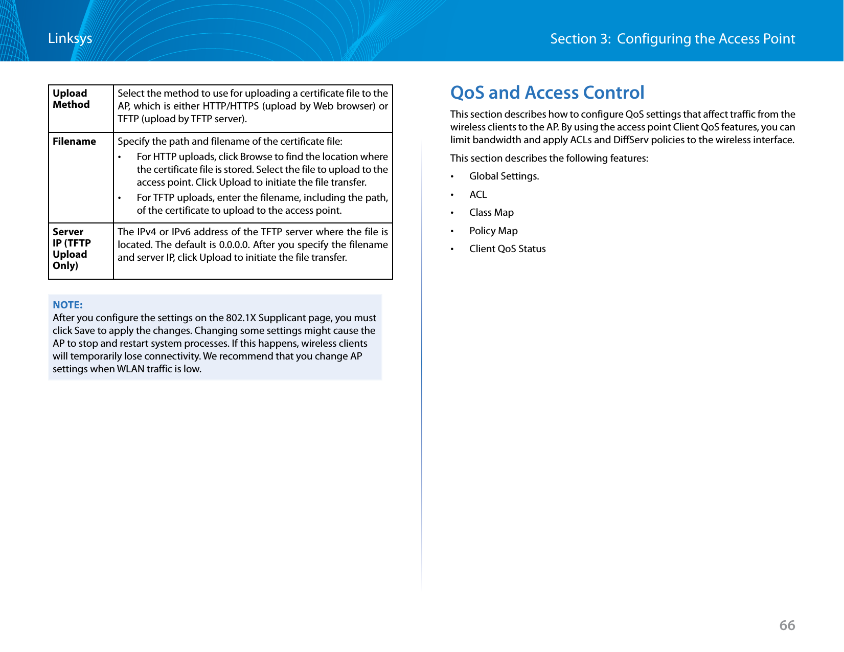 66Section 3:  Configuring the Access PointLinksysUpload MethodSelect the method to use for uploading a certificate file to the AP, which is either HTTP/HTTPS (upload by Web browser) or TFTP (upload by TFTP server).Filename Specify the path and filename of the certificate file: •For HTTP uploads, click Browse to find the location where the certificate file is stored. Select the file to upload to the access point. Click Upload to initiate the file transfer. •For TFTP uploads, enter the filename, including the path, of the certificate to upload to the access point. Server IP (TFTP Upload Only)The IPv4 or IPv6 address of the TFTP server where the file is located. The default is 0.0.0.0. After you specify the filename and server IP, click Upload to initiate the file transfer.NOTE:After you configure the settings on the 802.1X Supplicant page, you must click Save to apply the changes. Changing some settings might cause the AP to stop and restart system processes. If this happens, wireless clients will temporarily lose connectivity. We recommend that you change AP settings when WLAN traffic is low.QoS and Access ControlThis section describes how to configure QoS settings that affect traffic from the wireless clients to the AP. By using the access point Client QoS features, you can limit bandwidth and apply ACLs and DiffServ policies to the wireless interface.This section describes the following features: •Global Settings. •ACL •Class Map •Policy Map •Client QoS Status