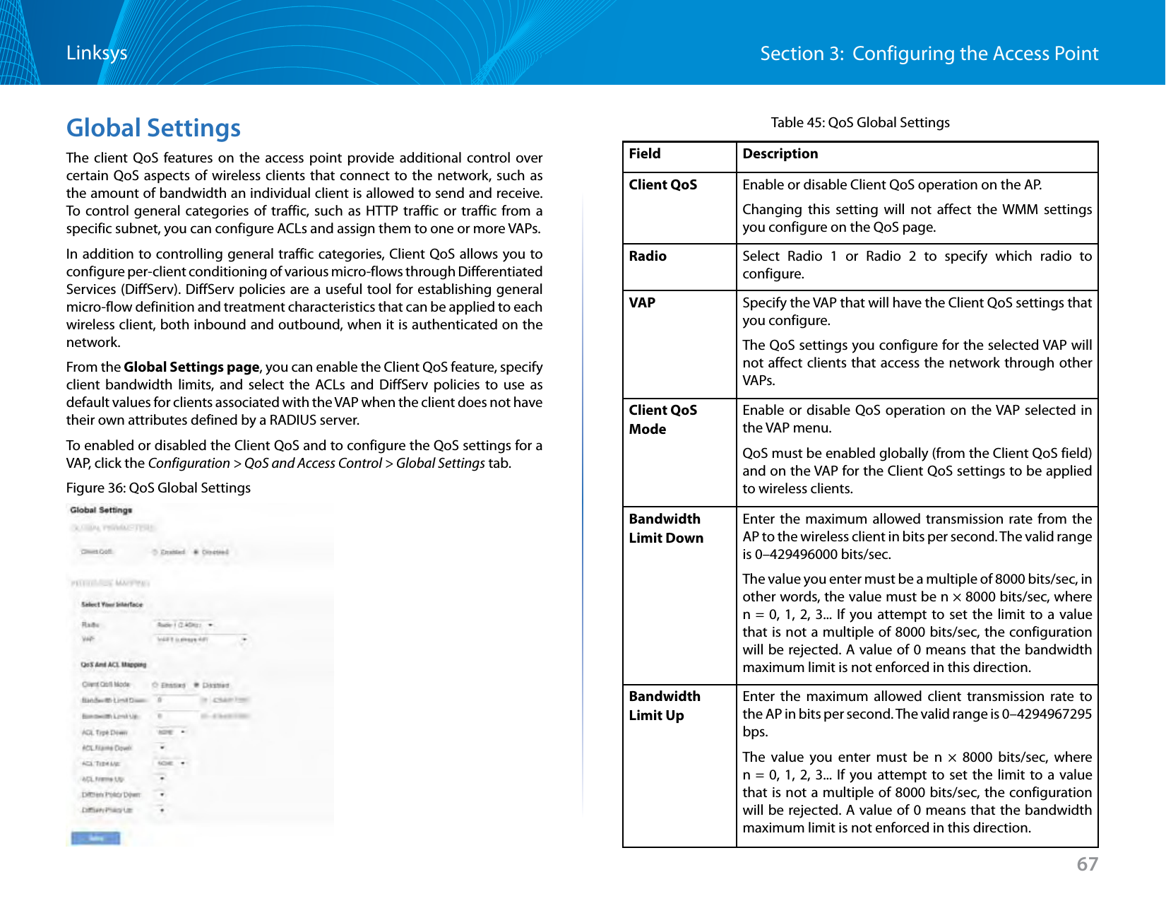 67Section 3:  Configuring the Access PointLinksysGlobal SettingsThe client QoS features on the access point provide additional control over certain QoS aspects of wireless clients that connect to the network, such as the amount of bandwidth an individual client is allowed to send and receive. To control general categories of traffic, such as HTTP traffic or traffic from a specific subnet, you can configure ACLs and assign them to one or more VAPs. In addition to controlling general traffic categories, Client QoS allows you to configure per-client conditioning of various micro-flows through Differentiated Services (DiffServ). DiffServ policies are a useful tool for establishing general micro-flow definition and treatment characteristics that can be applied to each wireless client, both inbound and outbound, when it is authenticated on the network. From the Global Settings page, you can enable the Client QoS feature, specify client bandwidth limits, and select the ACLs and DiffServ policies to use as default values for clients associated with the VAP when the client does not have their own attributes defined by a RADIUS server.To enabled or disabled the Client QoS and to configure the QoS settings for a VAP, click the Configuration &gt; QoS and Access Control &gt; Global Settings tab.Figure 36: QoS Global SettingsTable 45: QoS Global SettingsField DescriptionClient QoS Enable or disable Client QoS operation on the AP. Changing this setting will not affect the WMM settings you configure on the QoS page.Radio Select Radio 1 or Radio 2 to specify which radio to configure. VAP Specify the VAP that will have the Client QoS settings that you configure. The QoS settings you configure for the selected VAP will not affect clients that access the network through other VAPs.Client QoS ModeEnable or disable QoS operation on the VAP selected in the VAP menu. QoS must be enabled globally (from the Client QoS field) and on the VAP for the Client QoS settings to be applied to wireless clients.Bandwidth Limit DownEnter the maximum allowed transmission rate from the AP to the wireless client in bits per second. The valid range is 0–429496000 bits/sec.The value you enter must be a multiple of 8000 bits/sec, in other words, the value must be n × 8000 bits/sec, where n = 0, 1, 2, 3... If you attempt to set the limit to a value that is not a multiple of 8000 bits/sec, the configuration will be rejected. A value of 0 means that the bandwidth maximum limit is not enforced in this direction.Bandwidth Limit UpEnter the maximum allowed client transmission rate to the AP in bits per second. The valid range is 0–4294967295 bps.The value you enter must be n × 8000 bits/sec, where n = 0, 1, 2, 3... If you attempt to set the limit to a value that is not a multiple of 8000 bits/sec, the configuration will be rejected. A value of 0 means that the bandwidth maximum limit is not enforced in this direction.