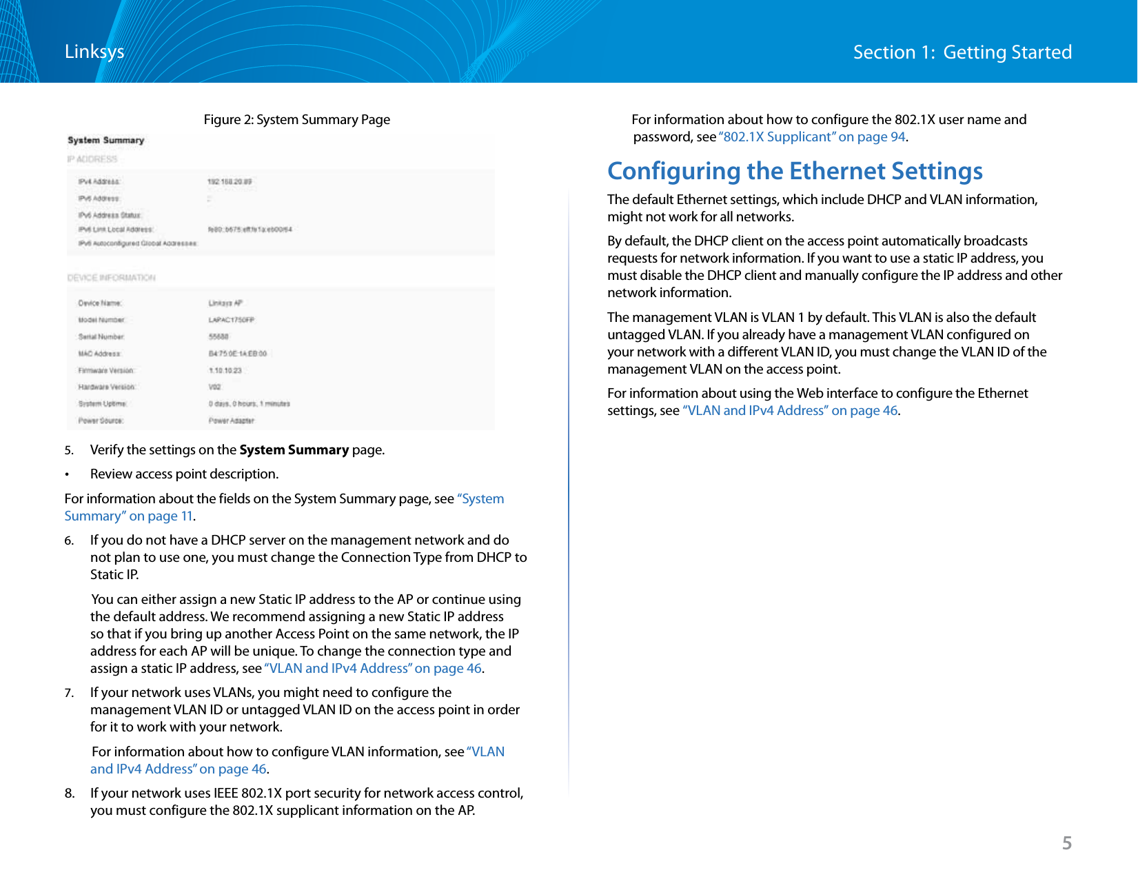 5Section 1:  Getting StartedLinksysFigure 2: System Summary Page 5.  Verify the settings on the System Summary page. •Review access point description.For information about the fields on the System Summary page, see “System Summary” on page 11.6.  If you do not have a DHCP server on the management network and do not plan to use one, you must change the Connection Type from DHCP to Static IP.          You can either assign a new Static IP address to the AP or continue using the default address. We recommend assigning a new Static IP address so that if you bring up another Access Point on the same network, the IP address for each AP will be unique. To change the connection type and assign a static IP address, see “VLAN and IPv4 Address” on page 46.7.  If your network uses VLANs, you might need to configure the management VLAN ID or untagged VLAN ID on the access point in order for it to work with your network.          For information about how to configure VLAN information, see “VLAN and IPv4 Address” on page 46.8.   If your network uses IEEE 802.1X port security for network access control, you must configure the 802.1X supplicant information on the AP.        For information about how to configure the 802.1X user name and password, see “802.1X Supplicant” on page 94.Configuring the Ethernet SettingsThe default Ethernet settings, which include DHCP and VLAN information, might not work for all networks. By default, the DHCP client on the access point automatically broadcasts requests for network information. If you want to use a static IP address, you must disable the DHCP client and manually configure the IP address and other network information.The management VLAN is VLAN 1 by default. This VLAN is also the default untagged VLAN. If you already have a management VLAN configured on your network with a different VLAN ID, you must change the VLAN ID of the management VLAN on the access point. For information about using the Web interface to configure the Ethernet settings, see “VLAN and IPv4 Address” on page 46.