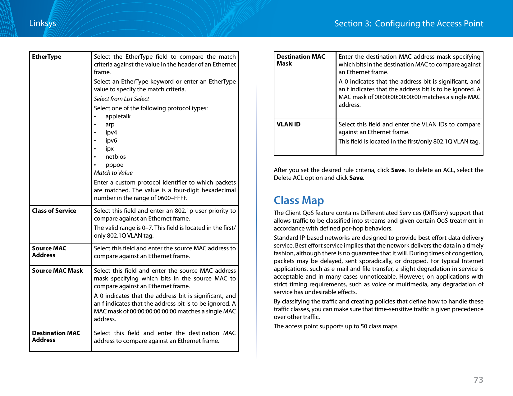 73Section 3:  Configuring the Access PointLinksysEtherType Select the EtherType field to compare the match criteria against the value in the header of an Ethernet frame. Select an EtherType keyword or enter an EtherType value to specify the match criteria.Select from List SelectSelect one of the following protocol types: •appletalk •arp •ipv4 •ipv6 •ipx •netbios •pppoeMatch to ValueEnter a custom protocol identifier to which packets are matched. The value is a four-digit hexadecimal number in the range of 0600–FFFF.Class of Service Select this field and enter an 802.1p user priority to compare against an Ethernet frame.The valid range is 0–7. This field is located in the first/only 802.1Q VLAN tag.Source MAC AddressSelect this field and enter the source MAC address to compare against an Ethernet frame.Source MAC Mask Select this field and enter the source MAC address mask specifying which bits in the source MAC to compare against an Ethernet frame.A 0 indicates that the address bit is significant, and an f indicates that the address bit is to be ignored. A MAC mask of 00:00:00:00:00:00 matches a single MAC address.Destination MAC AddressSelect this field and enter the destination MAC address to compare against an Ethernet frame.Destination MAC MaskEnter the destination MAC address mask specifying which bits in the destination MAC to compare against an Ethernet frame. A 0 indicates that the address bit is significant, and an f indicates that the address bit is to be ignored. A MAC mask of 00:00:00:00:00:00 matches a single MAC address.VLAN ID Select this field and enter the VLAN IDs to compare against an Ethernet frame. This field is located in the first/only 802.1Q VLAN tag.After you set the desired rule criteria, click Save. To delete an ACL, select the Delete ACL option and click Save.Class MapThe Client QoS feature contains Differentiated Services (DiffServ) support that allows traffic to be classified into streams and given certain QoS treatment in accordance with defined per-hop behaviors.Standard IP-based networks are designed to provide best effort data delivery service. Best effort service implies that the network delivers the data in a timely fashion, although there is no guarantee that it will. During times of congestion, packets may be delayed, sent sporadically, or dropped. For typical Internet applications, such as e-mail and file transfer, a slight degradation in service is acceptable and in many cases unnoticeable. However, on applications with strict timing requirements, such as voice or multimedia, any degradation of service has undesirable effects.By classifying the traffic and creating policies that define how to handle these traffic classes, you can make sure that time-sensitive traffic is given precedence over other traffic.The access point supports up to 50 class maps.