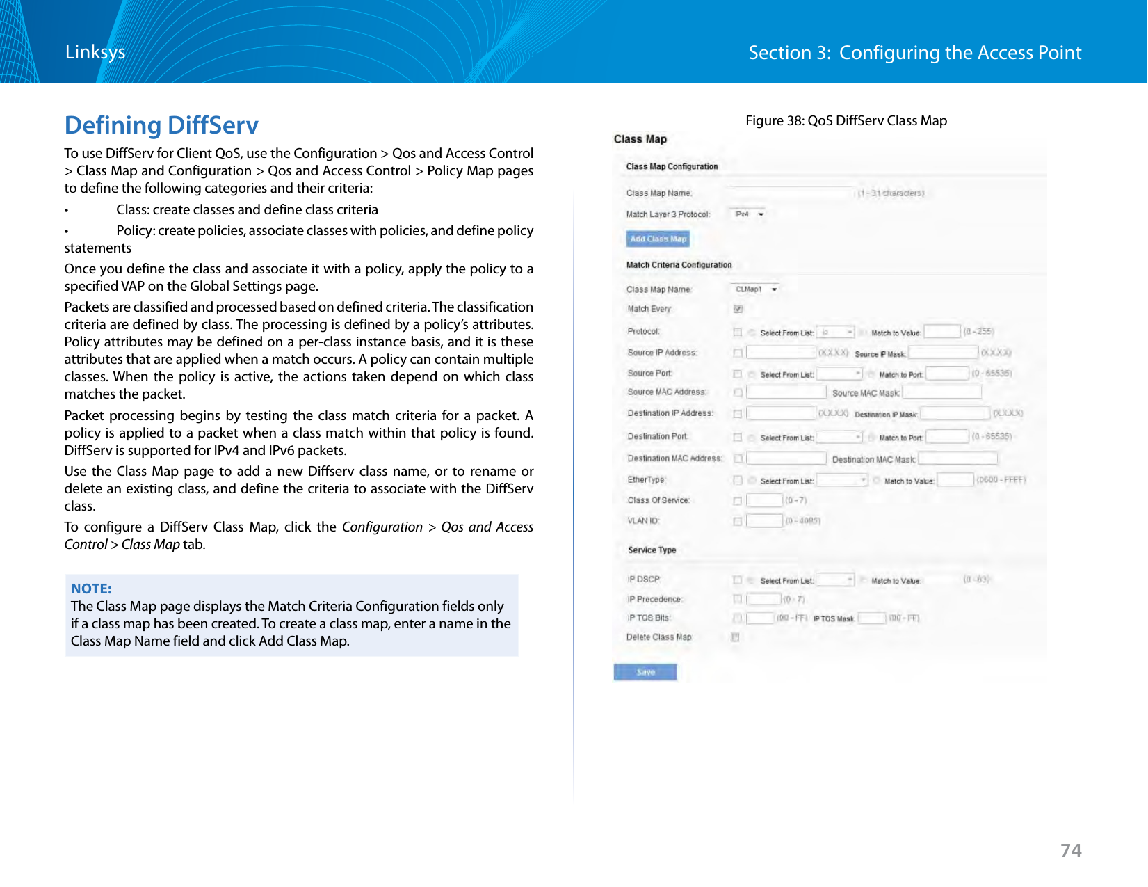 74Section 3:  Configuring the Access PointLinksysDefining DiffServTo use DiffServ for Client QoS, use the Configuration &gt; Qos and Access Control &gt; Class Map and Configuration &gt; Qos and Access Control &gt; Policy Map pages to define the following categories and their criteria:•   Class: create classes and define class criteria •   Policy: create policies, associate classes with policies, and define policy statements Once you define the class and associate it with a policy, apply the policy to a specified VAP on the Global Settings page.Packets are classified and processed based on defined criteria. The classification criteria are defined by class. The processing is defined by a policy’s attributes. Policy attributes may be defined on a per-class instance basis, and it is these attributes that are applied when a match occurs. A policy can contain multiple classes. When the policy is active, the actions taken depend on which class matches the packet.Packet processing begins by testing the class match criteria for a packet. A policy is applied to a packet when a class match within that policy is found. DiffServ is supported for IPv4 and IPv6 packets.Use the Class Map page to add a new Diffserv class name, or to rename or delete an existing class, and define the criteria to associate with the DiffServ class.To configure a DiffServ Class Map, click the Configuration &gt; Qos and Access Control &gt; Class Map tab.NOTE:The Class Map page displays the Match Criteria Configuration fields only if a class map has been created. To create a class map, enter a name in the Class Map Name field and click Add Class Map.Figure 38: QoS DiffServ Class Map