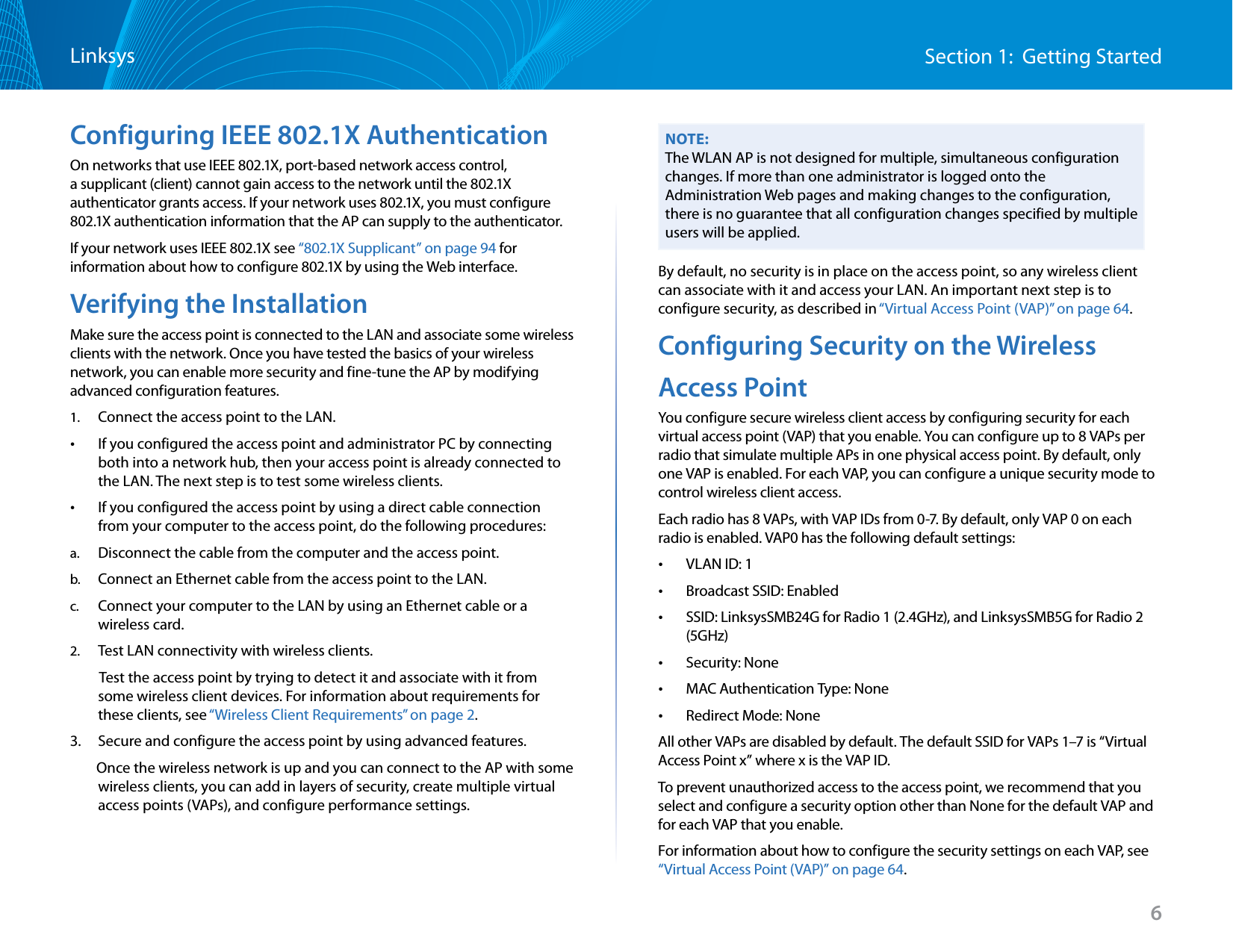 6Section 1:  Getting StartedLinksysConfiguring IEEE 802.1X AuthenticationOn networks that use IEEE 802.1X, port-based network access control, a supplicant (client) cannot gain access to the network until the 802.1X authenticator grants access. If your network uses 802.1X, you must configure 802.1X authentication information that the AP can supply to the authenticator.If your network uses IEEE 802.1X see “802.1X Supplicant” on page 94 for information about how to configure 802.1X by using the Web interface.Verifying the InstallationMake sure the access point is connected to the LAN and associate some wireless clients with the network. Once you have tested the basics of your wireless network, you can enable more security and fine-tune the AP by modifying advanced configuration features.1.  Connect the access point to the LAN. •If you configured the access point and administrator PC by connecting both into a network hub, then your access point is already connected to the LAN. The next step is to test some wireless clients. •If you configured the access point by using a direct cable connection from your computer to the access point, do the following procedures:a.  Disconnect the cable from the computer and the access point.b.  Connect an Ethernet cable from the access point to the LAN.c.  Connect your computer to the LAN by using an Ethernet cable or a wireless card.2.  Test LAN connectivity with wireless clients.          Test the access point by trying to detect it and associate with it from some wireless client devices. For information about requirements for these clients, see “Wireless Client Requirements” on page 2.3.   Secure and configure the access point by using advanced features.        Once the wireless network is up and you can connect to the AP with some wireless clients, you can add in layers of security, create multiple virtual access points (VAPs), and configure performance settings.NOTE:The WLAN AP is not designed for multiple, simultaneous configuration changes. If more than one administrator is logged onto the Administration Web pages and making changes to the configuration, there is no guarantee that all configuration changes specified by multiple users will be applied.By default, no security is in place on the access point, so any wireless client can associate with it and access your LAN. An important next step is to configure security, as described in “Virtual Access Point (VAP)” on page 64.Configuring Security on the WirelessAccess PointYou configure secure wireless client access by configuring security for each virtual access point (VAP) that you enable. You can configure up to 8 VAPs per radio that simulate multiple APs in one physical access point. By default, only one VAP is enabled. For each VAP, you can configure a unique security mode to control wireless client access. Each radio has 8 VAPs, with VAP IDs from 0-7. By default, only VAP 0 on each radio is enabled. VAP0 has the following default settings: •VLAN ID: 1 •Broadcast SSID: Enabled •SSID: LinksysSMB24G for Radio 1 (2.4GHz), and LinksysSMB5G for Radio 2 (5GHz) •Security: None •MAC Authentication Type: None •Redirect Mode: None All other VAPs are disabled by default. The default SSID for VAPs 1–7 is “Virtual Access Point x” where x is the VAP ID.To prevent unauthorized access to the access point, we recommend that you select and configure a security option other than None for the default VAP and for each VAP that you enable.For information about how to configure the security settings on each VAP, see “Virtual Access Point (VAP)” on page 64.