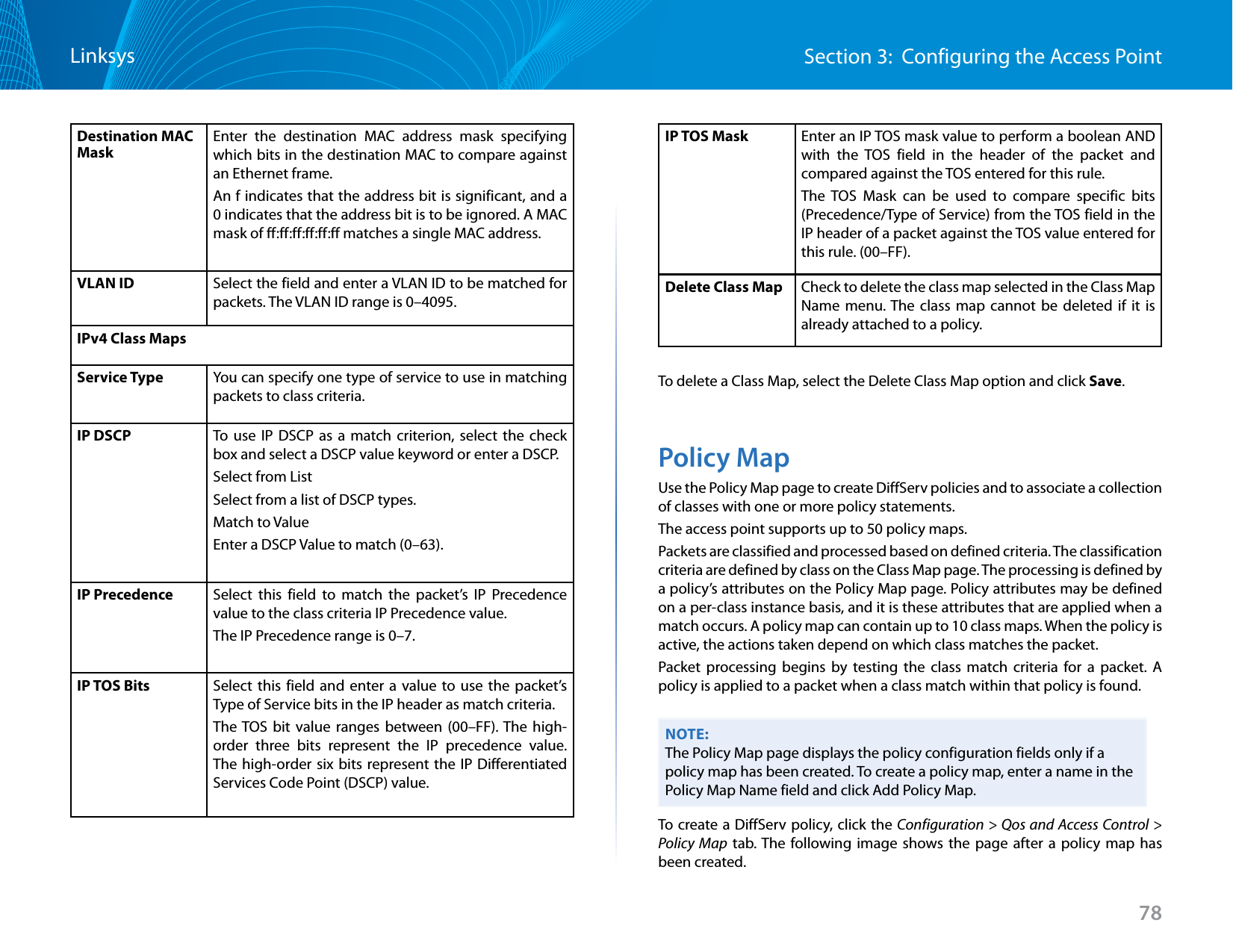 78Section 3:  Configuring the Access PointLinksysDestination MAC MaskEnter the destination MAC address mask specifying which bits in the destination MAC to compare against an Ethernet frame.An f indicates that the address bit is significant, and a 0 indicates that the address bit is to be ignored. A MAC mask of ff:ff:ff:ff:ff:ff matches a single MAC address.VLAN ID Select the field and enter a VLAN ID to be matched for packets. The VLAN ID range is 0–4095.IPv4 Class MapsService Type You can specify one type of service to use in matching packets to class criteria.IP DSCP To use IP DSCP as a match criterion, select the check box and select a DSCP value keyword or enter a DSCP.Select from List Select from a list of DSCP types. Match to Value Enter a DSCP Value to match (0–63).IP Precedence Select this field to match the packet’s IP Precedence value to the class criteria IP Precedence value. The IP Precedence range is 0–7.IP TOS Bits Select this field and enter a value to use the packet’s Type of Service bits in the IP header as match criteria. The TOS bit value ranges between (00–FF). The high-order three bits represent the IP precedence value. The high-order six bits represent the IP Differentiated Services Code Point (DSCP) value.IP TOS Mask Enter an IP TOS mask value to perform a boolean AND with the TOS field in the header of the packet and compared against the TOS entered for this rule. The TOS Mask can be used to compare specific bits (Precedence/Type of Service) from the TOS field in the IP header of a packet against the TOS value entered for this rule. (00–FF).Delete Class Map Check to delete the class map selected in the Class Map Name menu. The class map cannot be deleted if it is already attached to a policy.To delete a Class Map, select the Delete Class Map option and click Save.Policy MapUse the Policy Map page to create DiffServ policies and to associate a collection of classes with one or more policy statements.The access point supports up to 50 policy maps.Packets are classified and processed based on defined criteria. The classification criteria are defined by class on the Class Map page. The processing is defined by a policy’s attributes on the Policy Map page. Policy attributes may be defined on a per-class instance basis, and it is these attributes that are applied when a match occurs. A policy map can contain up to 10 class maps. When the policy is active, the actions taken depend on which class matches the packet.Packet processing begins by testing the class match criteria for a packet. A policy is applied to a packet when a class match within that policy is found.NOTE:The Policy Map page displays the policy configuration fields only if a policy map has been created. To create a policy map, enter a name in the Policy Map Name field and click Add Policy Map.To create a DiffServ policy, click the Configuration &gt; Qos and Access Control &gt; Policy Map tab. The following image shows the page after a policy map has been created.