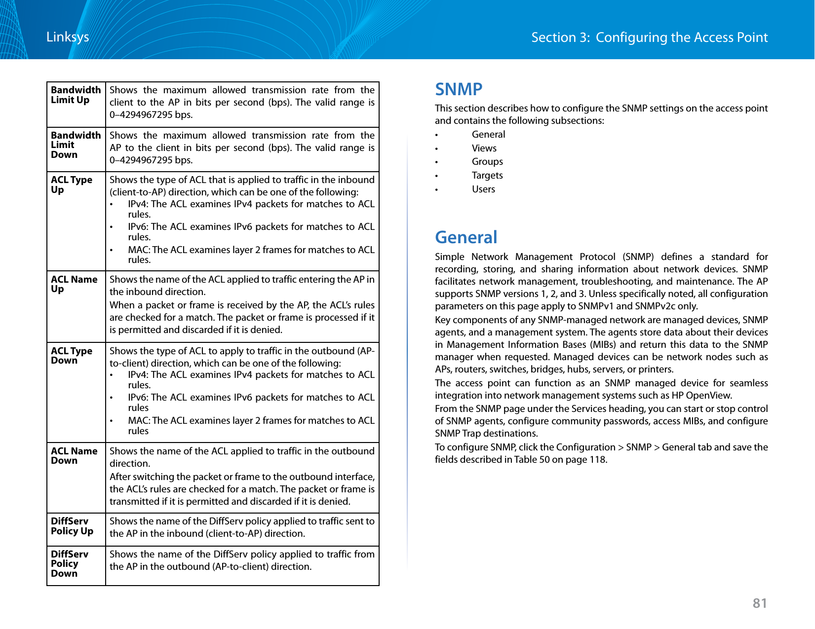 81Section 3:  Configuring the Access PointLinksysBandwidth Limit Up Shows the maximum allowed transmission rate from the client to the AP in bits per second (bps). The valid range is 0–4294967295 bps.Bandwidth Limit DownShows the maximum allowed transmission rate from the AP to the client in bits per second (bps). The valid range is 0–4294967295 bps.ACL Type Up Shows the type of ACL that is applied to traffic in the inbound (client-to-AP) direction, which can be one of the following:  •IPv4: The ACL examines IPv4 packets for matches to ACL rules. •IPv6: The ACL examines IPv6 packets for matches to ACL rules. •MAC: The ACL examines layer 2 frames for matches to ACL rules.ACL Name Up Shows the name of the ACL applied to traffic entering the AP in the inbound direction. When a packet or frame is received by the AP, the ACL’s rules are checked for a match. The packet or frame is processed if it is permitted and discarded if it is denied.ACL Type Down Shows the type of ACL to apply to traffic in the outbound (AP-to-client) direction, which can be one of the following:  •IPv4: The ACL examines IPv4 packets for matches to ACL rules. •IPv6: The ACL examines IPv6 packets for matches to ACL rules •MAC: The ACL examines layer 2 frames for matches to ACL rulesACL Name Down Shows the name of the ACL applied to traffic in the outbound direction. After switching the packet or frame to the outbound interface, the ACL’s rules are checked for a match. The packet or frame is transmitted if it is permitted and discarded if it is denied.DiffServ Policy Up Shows the name of the DiffServ policy applied to traffic sent to the AP in the inbound (client-to-AP) direction.DiffServ Policy DownShows the name of the DiffServ policy applied to traffic from the AP in the outbound (AP-to-client) direction.SNMPThis section describes how to configure the SNMP settings on the access point and contains the following subsections:•   General•   Views•   Groups•   Targets•   UsersGeneralSimple Network Management Protocol (SNMP) defines a standard for recording, storing, and sharing information about network devices. SNMP facilitates network management, troubleshooting, and maintenance. The AP supports SNMP versions 1, 2, and 3. Unless specifically noted, all configuration parameters on this page apply to SNMPv1 and SNMPv2c only.Key components of any SNMP-managed network are managed devices, SNMP agents, and a management system. The agents store data about their devices in Management Information Bases (MIBs) and return this data to the SNMP manager when requested. Managed devices can be network nodes such as APs, routers, switches, bridges, hubs, servers, or printers.The access point can function as an SNMP managed device for seamless integration into network management systems such as HP OpenView. From the SNMP page under the Services heading, you can start or stop control of SNMP agents, configure community passwords, access MIBs, and configure SNMP Trap destinations. To configure SNMP, click the Configuration &gt; SNMP &gt; General tab and save the fields described in Table 50 on page 118.