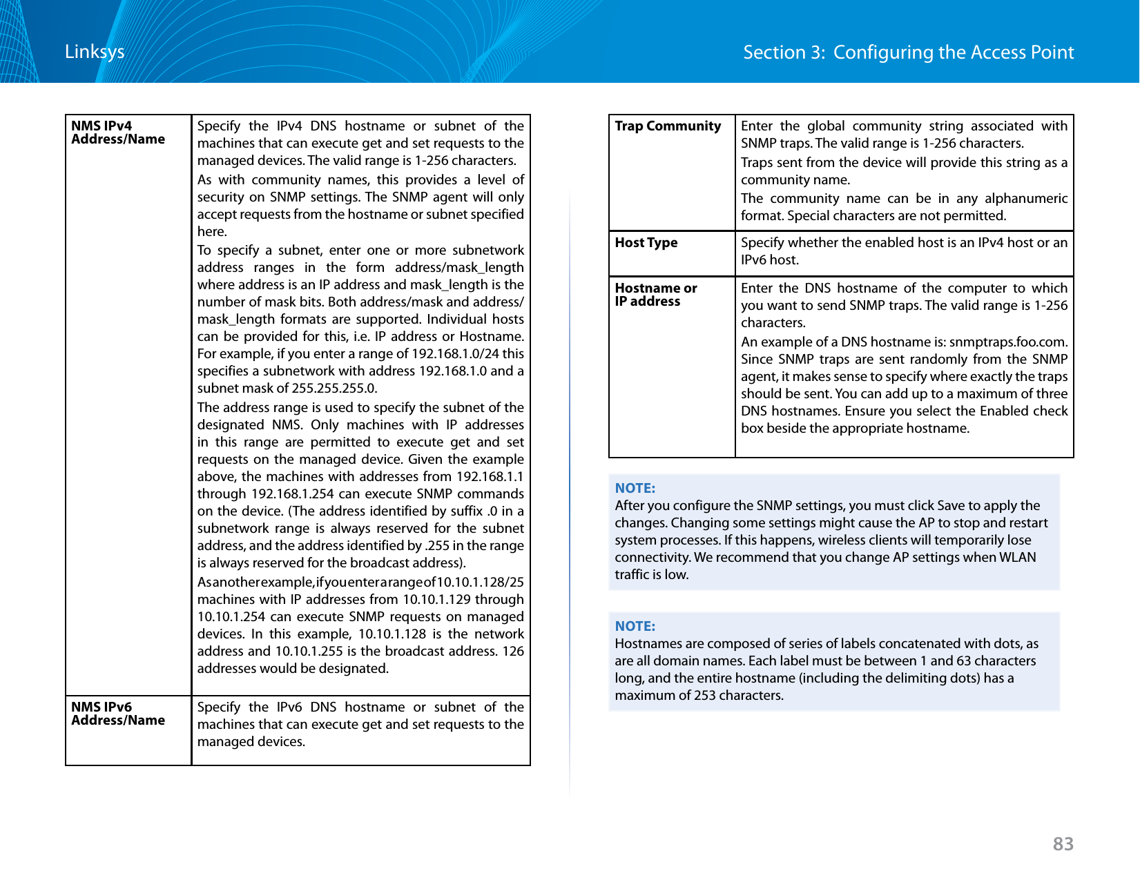 83Section 3:  Configuring the Access PointLinksysNMS IPv4 Address/Name Specify the IPv4 DNS hostname or subnet of the machines that can execute get and set requests to the managed devices. The valid range is 1-256 characters.As with community names, this provides a level of security on SNMP settings. The SNMP agent will only accept requests from the hostname or subnet specified here.To specify a subnet, enter one or more subnetwork address ranges in the form address/mask_length where address is an IP address and mask_length is the number of mask bits. Both address/mask and address/mask_length formats are supported. Individual hosts can be provided for this, i.e. IP address or Hostname. For example, if you enter a range of 192.168.1.0/24 this specifies a subnetwork with address 192.168.1.0 and a subnet mask of 255.255.255.0. The address range is used to specify the subnet of the designated NMS. Only machines with IP addresses in this range are permitted to execute get and set requests on the managed device. Given the example above, the machines with addresses from 192.168.1.1 through 192.168.1.254 can execute SNMP commands on the device. (The address identified by suffix .0 in a subnetwork range is always reserved for the subnet address, and the address identified by .255 in the range is always reserved for the broadcast address). As another example, if you enter a range of 10.10.1.128/25 machines with IP addresses from 10.10.1.129 through 10.10.1.254 can execute SNMP requests on managed devices. In this example, 10.10.1.128 is the network address and 10.10.1.255 is the broadcast address. 126 addresses would be designated.NMS IPv6 Address/Name Specify the IPv6 DNS hostname or subnet of the machines that can execute get and set requests to the managed devices. Trap Community Enter the global community string associated with SNMP traps. The valid range is 1-256 characters.Traps sent from the device will provide this string as a community name.The community name can be in any alphanumeric format. Special characters are not permitted.Host Type Specify whether the enabled host is an IPv4 host or an IPv6 host.Hostname or IP address Enter the DNS hostname of the computer to which you want to send SNMP traps. The valid range is 1-256 characters.An example of a DNS hostname is: snmptraps.foo.com. Since SNMP traps are sent randomly from the SNMP agent, it makes sense to specify where exactly the traps should be sent. You can add up to a maximum of three DNS hostnames. Ensure you select the Enabled check box beside the appropriate hostname.NOTE:After you configure the SNMP settings, you must click Save to apply the changes. Changing some settings might cause the AP to stop and restart system processes. If this happens, wireless clients will temporarily lose connectivity. We recommend that you change AP settings when WLAN traffic is low.NOTE:Hostnames are composed of series of labels concatenated with dots, as are all domain names. Each label must be between 1 and 63 characters long, and the entire hostname (including the delimiting dots) has a maximum of 253 characters.