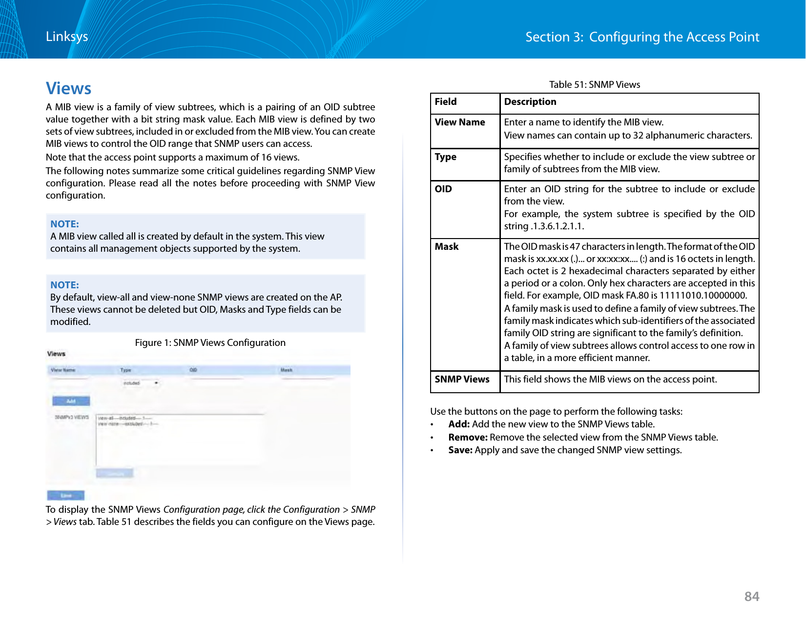 84Section 3:  Configuring the Access PointLinksysViewsA MIB view is a family of view subtrees, which is a pairing of an OID subtree value together with a bit string mask value. Each MIB view is defined by two sets of view subtrees, included in or excluded from the MIB view. You can create MIB views to control the OID range that SNMP users can access.Note that the access point supports a maximum of 16 views.The following notes summarize some critical guidelines regarding SNMP View configuration. Please read all the notes before proceeding with SNMP View configuration.NOTE:A MIB view called all is created by default in the system. This view contains all management objects supported by the system.NOTE:By default, view-all and view-none SNMP views are created on the AP. These views cannot be deleted but OID, Masks and Type fields can be modified.Figure 1: SNMP Views ConfigurationTo display the SNMP Views Configuration page, click the Configuration &gt; SNMP &gt; Views tab. Table 51 describes the fields you can configure on the Views page.Table 51: SNMP ViewsField DescriptionView Name Enter a name to identify the MIB view. View names can contain up to 32 alphanumeric characters.Type Specifies whether to include or exclude the view subtree or family of subtrees from the MIB view.OID Enter an OID string for the subtree to include or exclude from the view. For example, the system subtree is specified by the OID string .1.3.6.1.2.1.1. Mask The OID mask is 47 characters in length. The format of the OID mask is xx.xx.xx (.)... or xx:xx:xx.... (:) and is 16 octets in length. Each octet is 2 hexadecimal characters separated by either a period or a colon. Only hex characters are accepted in this field. For example, OID mask FA.80 is 11111010.10000000.A family mask is used to define a family of view subtrees. The family mask indicates which sub-identifiers of the associated family OID string are significant to the family’s definition. A family of view subtrees allows control access to one row in a table, in a more efficient manner. SNMP Views This field shows the MIB views on the access point.Use the buttons on the page to perform the following tasks: •Add: Add the new view to the SNMP Views table. •Remove: Remove the selected view from the SNMP Views table. •Save: Apply and save the changed SNMP view settings.