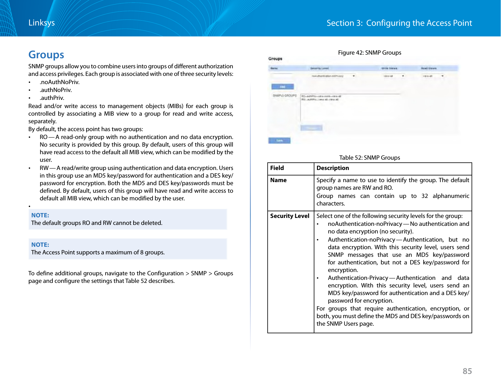 85Section 3:  Configuring the Access PointLinksysGroupsSNMP groups allow you to combine users into groups of different authorization and access privileges. Each group is associated with one of three security levels: •.noAuthNoPriv. •.authNoPriv. •.authPriv.Read and/or write access to management objects (MIBs) for each group is controlled by associating a MIB view to a group for read and write access, separately.By default, the access point has two groups: •RO — A read-only group with no authentication and no data encryption. No security is provided by this group. By default, users of this group will have read access to the default all MIB view, which can be modified by the user.  •RW — A read/write group using authentication and data encryption. Users in this group use an MD5 key/password for authentication and a DES key/password for encryption. Both the MD5 and DES key/passwords must be defined. By default, users of this group will have read and write access to default all MIB view, which can be modified by the user. •NOTE:The default groups RO and RW cannot be deleted.NOTE:The Access Point supports a maximum of 8 groups.To define additional groups, navigate to the Configuration &gt; SNMP &gt; Groups page and configure the settings that Table 52 describes.Figure 42: SNMP GroupsTable 52: SNMP GroupsField DescriptionName Specify a name to use to identify the group. The default group names are RW and RO. Group names can contain up to 32 alphanumeric characters.Security Level Select one of the following security levels for the group: •noAuthentication-noPrivacy — No authentication  and no data encryption (no security). •Authentication-noPrivacy — Authentication,  but  no data encryption. With this security level, users send SNMP messages that use an MD5 key/password for authentication, but not a DES key/password for encryption. •Authentication-Privacy — Authentication  and  data encryption. With this security level, users send an MD5 key/password for authentication and a DES key/password for encryption. For groups that require authentication, encryption, or both, you must define the MD5 and DES key/passwords on the SNMP Users page.