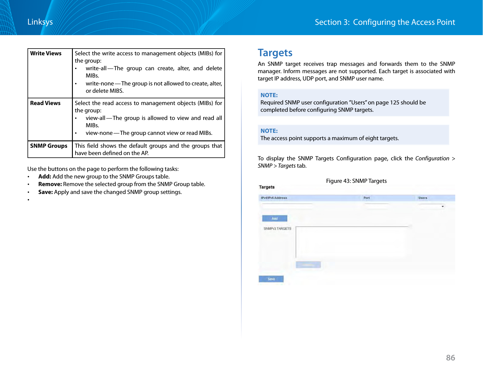 86Section 3:  Configuring the Access PointLinksysWrite Views Select the write access to management objects (MIBs) for the group: •write-all — The group can create, alter, and delete MIBs. •write-none — The group is not allowed to create, alter, or delete MIBS.Read Views Select the read access to management objects (MIBs) for the group: •view-all — The group is allowed to view and read all MIBs. •view-none — The group cannot view or read MIBs.SNMP Groups This field shows the default groups and the groups that have been defined on the AP. Use the buttons on the page to perform the following tasks: •Add: Add the new group to the SNMP Groups table. •Remove: Remove the selected group from the SNMP Group table. •Save: Apply and save the changed SNMP group settings. •TargetsAn SNMP target receives trap messages and forwards them to the SNMP manager. Inform messages are not supported. Each target is associated with target IP address, UDP port, and SNMP user name.NOTE:Required SNMP user configuration ”Users” on page 125 should be completed before configuring SNMP targets.NOTE:The access point supports a maximum of eight targets.To display the SNMP Targets Configuration page, click the Configuration &gt; SNMP &gt; Targets tab.Figure 43: SNMP Targets