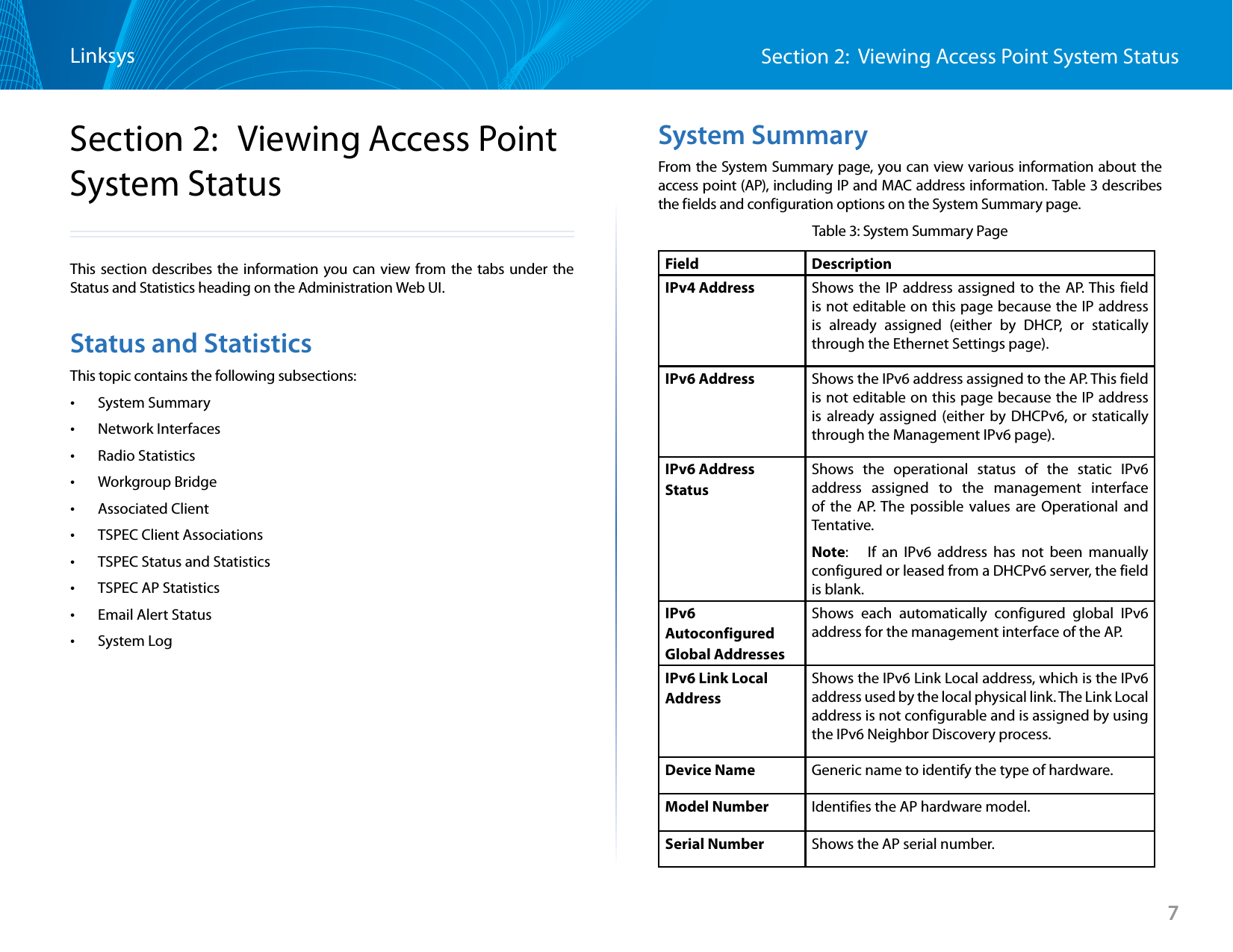 Section 2:  Viewing Access Point System StatusLinksys7Section 2:  Viewing Access Point System StatusThis section describes the information you can view from the tabs under the Status and Statistics heading on the Administration Web UI.Status and StatisticsThis topic contains the following subsections: •System Summary •Network Interfaces •Radio Statistics •Workgroup Bridge •Associated Client •TSPEC Client Associations •TSPEC Status and Statistics •TSPEC AP Statistics •Email Alert Status •System LogSystem SummaryFrom the System Summary page, you can view various information about the access point (AP), including IP and MAC address information. Table 3 describes the fields and configuration options on the System Summary page.Table 3: System Summary PageField  DescriptionIPv4 Address Shows the IP address assigned to the AP. This field is not editable on this page because the IP address is already assigned (either by DHCP, or statically through the Ethernet Settings page).IPv6 Address Shows the IPv6 address assigned to the AP. This field is not editable on this page because the IP address is already assigned (either by DHCPv6, or statically through the Management IPv6 page).IPv6 Address StatusShows the operational status of the static IPv6 address assigned to the management interface of the AP. The possible values are Operational and Tentative. Note:   If an IPv6 address has not been manually configured or leased from a DHCPv6 server, the field is blank.IPv6Autoconfigured Global AddressesShows each automatically configured global IPv6 address for the management interface of the AP.IPv6 Link Local AddressShows the IPv6 Link Local address, which is the IPv6 address used by the local physical link. The Link Local address is not configurable and is assigned by using the IPv6 Neighbor Discovery process.Device Name Generic name to identify the type of hardware.Model Number Identifies the AP hardware model.Serial Number Shows the AP serial number.