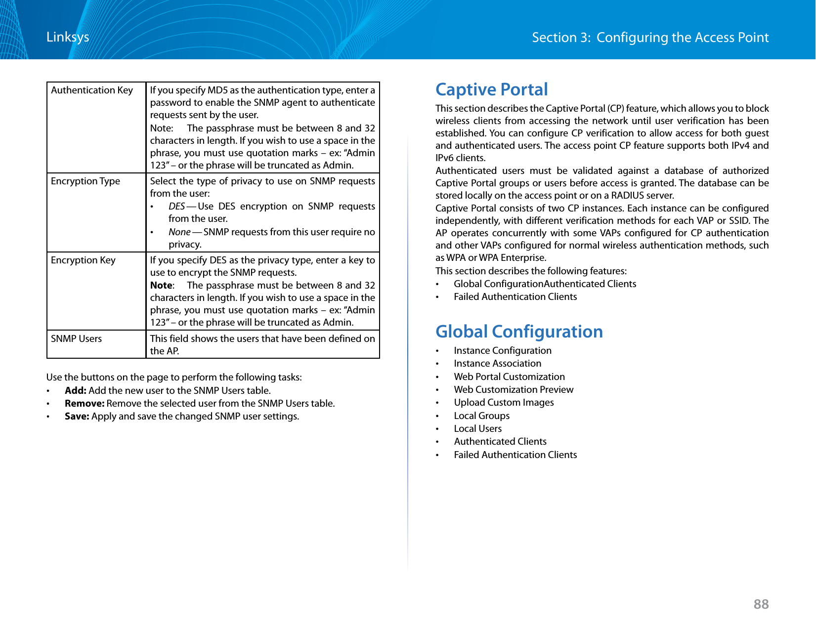 88Section 3:  Configuring the Access PointLinksysAuthentication Key If you specify MD5 as the authentication type, enter a password to enable the SNMP agent to authenticate requests sent by the user.Note:   The passphrase must be between 8 and 32 characters in length. If you wish to use a space in the phrase, you must use quotation marks – ex: “Admin 123” – or the phrase will be truncated as Admin.  Encryption Type Select the type of privacy to use on SNMP requests from the user: •DES — Use DES encryption on SNMP requests from the user. •None — SNMP requests from this user require no privacy.Encryption Key If you specify DES as the privacy type, enter a key to use to encrypt the SNMP requests.Note:   The passphrase must be between 8 and 32 characters in length. If you wish to use a space in the phrase, you must use quotation marks – ex: “Admin 123” – or the phrase will be truncated as Admin.SNMP Users This field shows the users that have been defined on the AP.Use the buttons on the page to perform the following tasks: •Add: Add the new user to the SNMP Users table. •Remove: Remove the selected user from the SNMP Users table. •Save: Apply and save the changed SNMP user settings.Captive PortalThis section describes the Captive Portal (CP) feature, which allows you to block wireless clients from accessing the network until user verification has been established. You can configure CP verification to allow access for both guest and authenticated users. The access point CP feature supports both IPv4 and IPv6 clients.Authenticated users must be validated against a database of authorized Captive Portal groups or users before access is granted. The database can be stored locally on the access point or on a RADIUS server.Captive Portal consists of two CP instances. Each instance can be configured independently, with different verification methods for each VAP or SSID. The AP operates concurrently with some VAPs configured for CP authentication and other VAPs configured for normal wireless authentication methods, such as WPA or WPA Enterprise.This section describes the following features: •Global ConfigurationAuthenticated Clients •Failed Authentication ClientsGlobal Configuration •Instance Configuration •Instance Association •Web Portal Customization •Web Customization Preview •Upload Custom Images •Local Groups •Local Users •Authenticated Clients •Failed Authentication Clients