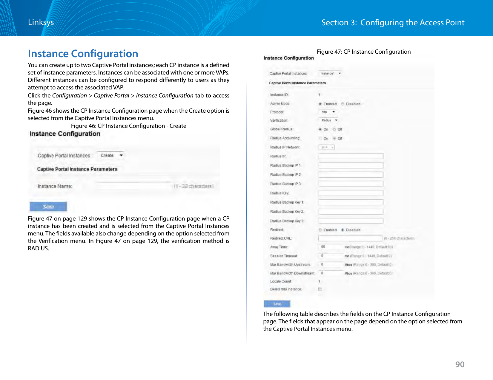 90Section 3:  Configuring the Access PointLinksysInstance ConfigurationYou can create up to two Captive Portal instances; each CP instance is a defined set of instance parameters. Instances can be associated with one or more VAPs. Different instances can be configured to respond differently to users as they attempt to access the associated VAP.Click the Configuration &gt; Captive Portal &gt; Instance Configuration tab to access the page. Figure 46 shows the CP Instance Configuration page when the Create option is selected from the Captive Portal Instances menu.Figure 46: CP Instance Configuration - CreateFigure 47 on page 129 shows the CP Instance Configuration page when a CP instance has been created and is selected from the Captive Portal Instances menu. The fields available also change depending on the option selected from the Verification menu. In Figure 47 on page 129, the verification method is RADIUS.Figure 47: CP Instance ConfigurationThe following table describes the fields on the CP Instance Configuration page. The fields that appear on the page depend on the option selected from the Captive Portal Instances menu.