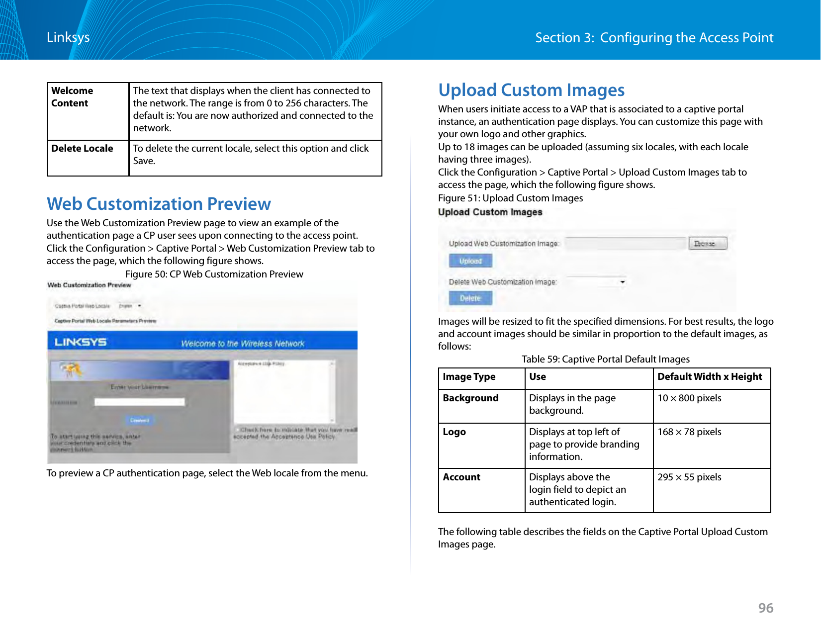 96Section 3:  Configuring the Access PointLinksysWelcome ContentThe text that displays when the client has connected to the network. The range is from 0 to 256 characters. The default is: You are now authorized and connected to the network.Delete Locale To delete the current locale, select this option and click Save.Web Customization PreviewUse the Web Customization Preview page to view an example of the authentication page a CP user sees upon connecting to the access point.Click the Configuration &gt; Captive Portal &gt; Web Customization Preview tab to access the page, which the following figure shows.Figure 50: CP Web Customization PreviewTo preview a CP authentication page, select the Web locale from the menu.Upload Custom ImagesWhen users initiate access to a VAP that is associated to a captive portal instance, an authentication page displays. You can customize this page with your own logo and other graphics.Up to 18 images can be uploaded (assuming six locales, with each locale having three images).Click the Configuration &gt; Captive Portal &gt; Upload Custom Images tab to access the page, which the following figure shows.Figure 51: Upload Custom ImagesImages will be resized to fit the specified dimensions. For best results, the logo and account images should be similar in proportion to the default images, as follows:Table 59: Captive Portal Default ImagesImage Type Use Default Width x HeightBackground Displays in the page background.10 × 800 pixelsLogo Displays at top left of page to provide branding information.168 × 78 pixelsAccount Displays above the login field to depict an authenticated login.295 × 55 pixelsThe following table describes the fields on the Captive Portal Upload Custom Images page.