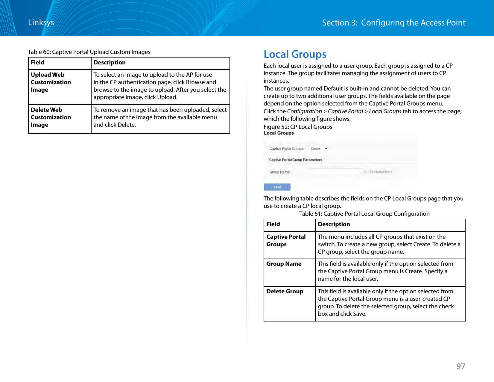 97Section 3:  Configuring the Access PointLinksysTable 60: Captive Portal Upload Custom ImagesField DescriptionUpload Web Customization ImageTo select an image to upload to the AP for use in the CP authentication page, click Browse and browse to the image to upload. After you select the appropriate image, click Upload.Delete Web Customization ImageTo remove an image that has been uploaded, select the name of the image from the available menu and click Delete.Local GroupsEach local user is assigned to a user group. Each group is assigned to a CP instance. The group facilitates managing the assignment of users to CP instances.The user group named Default is built-in and cannot be deleted. You can create up to two additional user groups. The fields available on the page depend on the option selected from the Captive Portal Groups menu.Click the Configuration &gt; Captive Portal &gt; Local Groups tab to access the page, which the following figure shows.Figure 52: CP Local GroupsThe following table describes the fields on the CP Local Groups page that you use to create a CP local group.Table 61: Captive Portal Local Group ConfigurationField DescriptionCaptive Portal GroupsThe menu includes all CP groups that exist on the switch. To create a new group, select Create. To delete a CP group, select the group name.Group Name This field is available only if the option selected from the Captive Portal Group menu is Create. Specify a name for the local user.Delete Group This field is available only if the option selected from the Captive Portal Group menu is a user-created CP group. To delete the selected group, select the check box and click Save.
