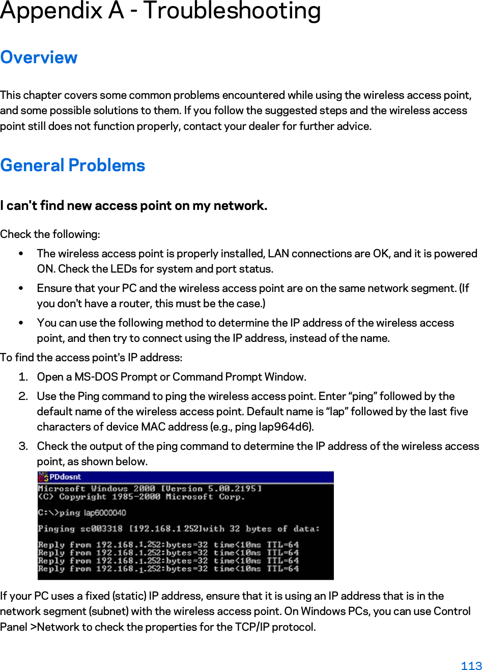 Appendix A - Troubleshooting Overview This chapter covers some common problems encountered while using the wireless access point, and some possible solutions to them. If you follow the suggested steps and the wireless access point still does not function properly, contact your dealer for further advice. General Problems I can&apos;t find new access point on my network. Check the following: xThe wireless access point is properly installed, LAN connections are OK, and it is powered ON. Check the LEDs for system and port status. xEnsure that your PC and the wireless access point are on the same network segment. (If you don&apos;t have a router, this must be the case.)  xYou can use the following method to determine the IP address of the wireless access point, and then try to connect using the IP address, instead of the name. To find the access point&apos;s IP address: 1. Open a MS-DOS Prompt or Command Prompt Window. 2. Use the Ping command to ping the wireless access point. Enter “ping” followed by the default name of the wireless access point. Default name is “lap” followed by the last five characters of device MAC address (e.g., ping lap964d6). 3. Check the output of the ping command to determine the IP address of the wireless access point, as shown below. If your PC uses a fixed (static) IP address, ensure that it is using an IP address that is in the network segment (subnet) with the wireless access point. On Windows PCs, you can use Control Panel &gt;Network to check the properties for the TCP/IP protocol. 113