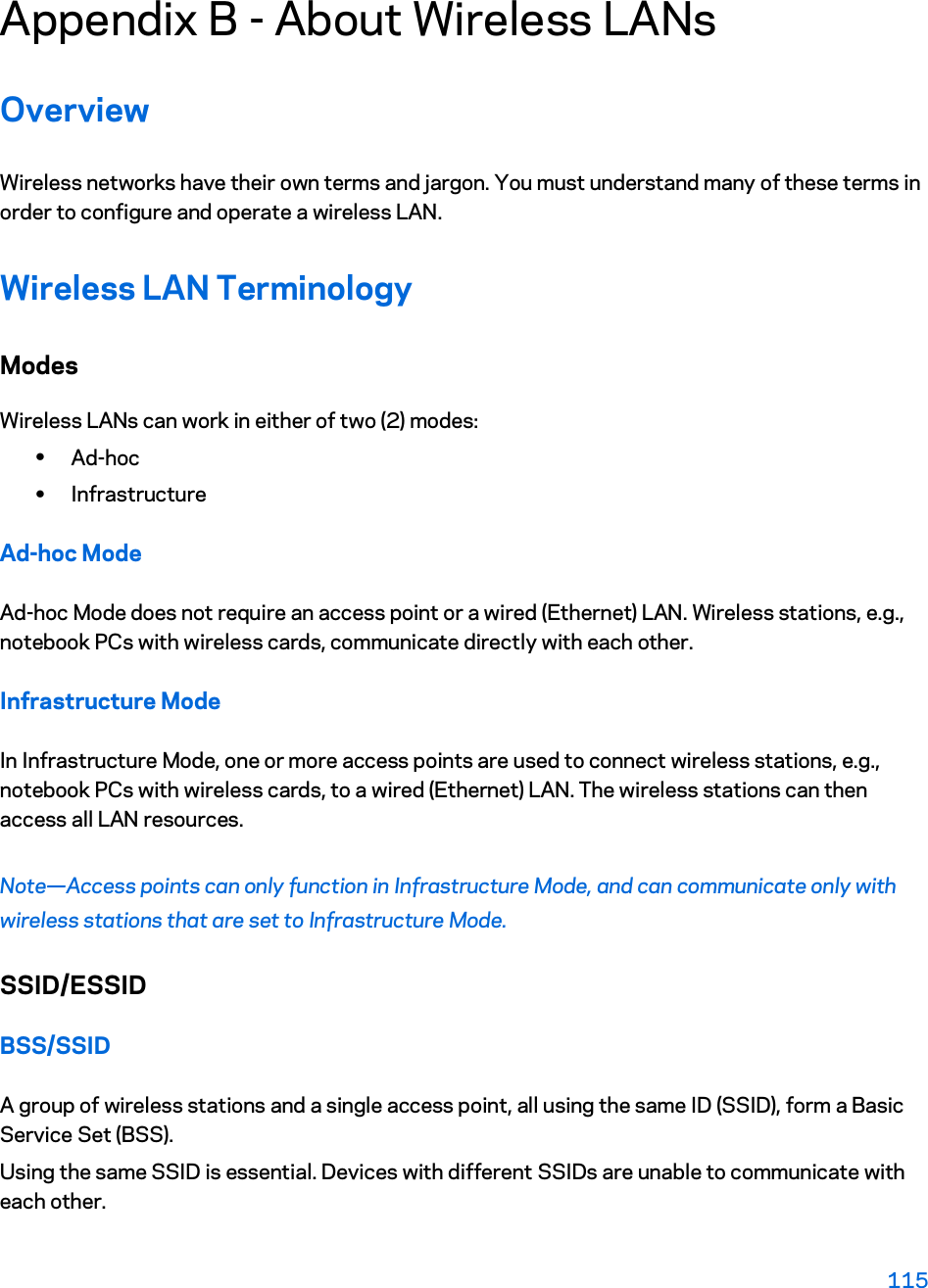 Appendix B - About Wireless LANs Overview Wireless networks have their own terms and jargon. You must understand many of these terms in order to configure and operate a wireless LAN. Wireless LAN Terminology Modes Wireless LANs can work in either of two (2) modes: xAd-hoc xInfrastructure Ad-hoc Mode Ad-hoc Mode does not require an access point or a wired (Ethernet) LAN. Wireless stations, e.g., notebook PCs with wireless cards, communicate directly with each other. Infrastructure Mode In Infrastructure Mode, one or more access points are used to connect wireless stations, e.g., notebook PCs with wireless cards, to a wired (Ethernet) LAN. The wireless stations can then access all LAN resources. Note—Access points can only function in Infrastructure Mode, and can communicate only with wireless stations that are set to Infrastructure Mode. SSID/ESSID BSS/SSID A group of wireless stations and a single access point, all using the same ID (SSID), form a Basic Service Set (BSS). Using the same SSID is essential. Devices with different SSIDs are unable to communicate with each other.  115 