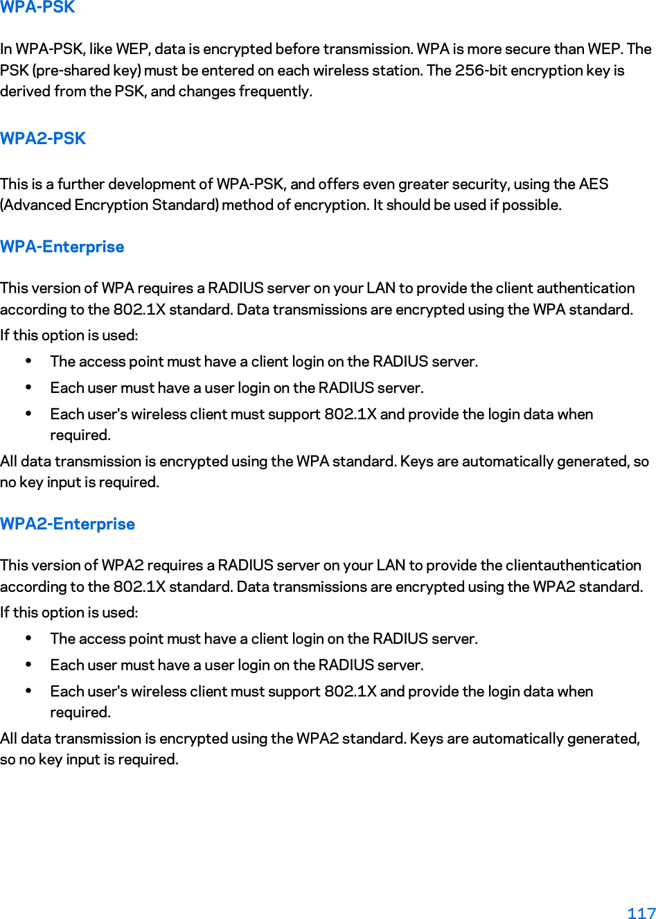 WPA-PSK In WPA-PSK, like WEP, data is encrypted before transmission. WPA is more secure than WEP. The PSK (pre-shared key) must be entered on each wireless station. The 256-bit encryption key is derived from the PSK, and changes frequently. WPA2-PSK This is a further development of WPA-PSK, and offers even greater security, using the AES (Advanced Encryption Standard) method of encryption. It should be used if possible. WPA-Enterprise This version of WPA requires a RADIUS server on your LAN to provide the client authentication according to the 802.1X standard. Data transmissions are encrypted using the WPA standard.  If this option is used:  xThe access point must have a client login on the RADIUS server.  xEach user must have a user login on the RADIUS server.  xEach user&apos;s wireless client must support 802.1X and provide the login data when required.  All data transmission is encrypted using the WPA standard. Keys are automatically generated, so no key input is required. WPA2-Enterprise This version of WPA2 requires a RADIUS server on your LAN to provide the clientauthentication according to the 802.1X standard. Data transmissions are encrypted using the WPA2 standard.  If this option is used:  xThe access point must have a client login on the RADIUS server.  xEach user must have a user login on the RADIUS server.  xEach user&apos;s wireless client must support 802.1X and provide the login data when required.  All data transmission is encrypted using the WPA2 standard. Keys are automatically generated, so no key input is required. 117 