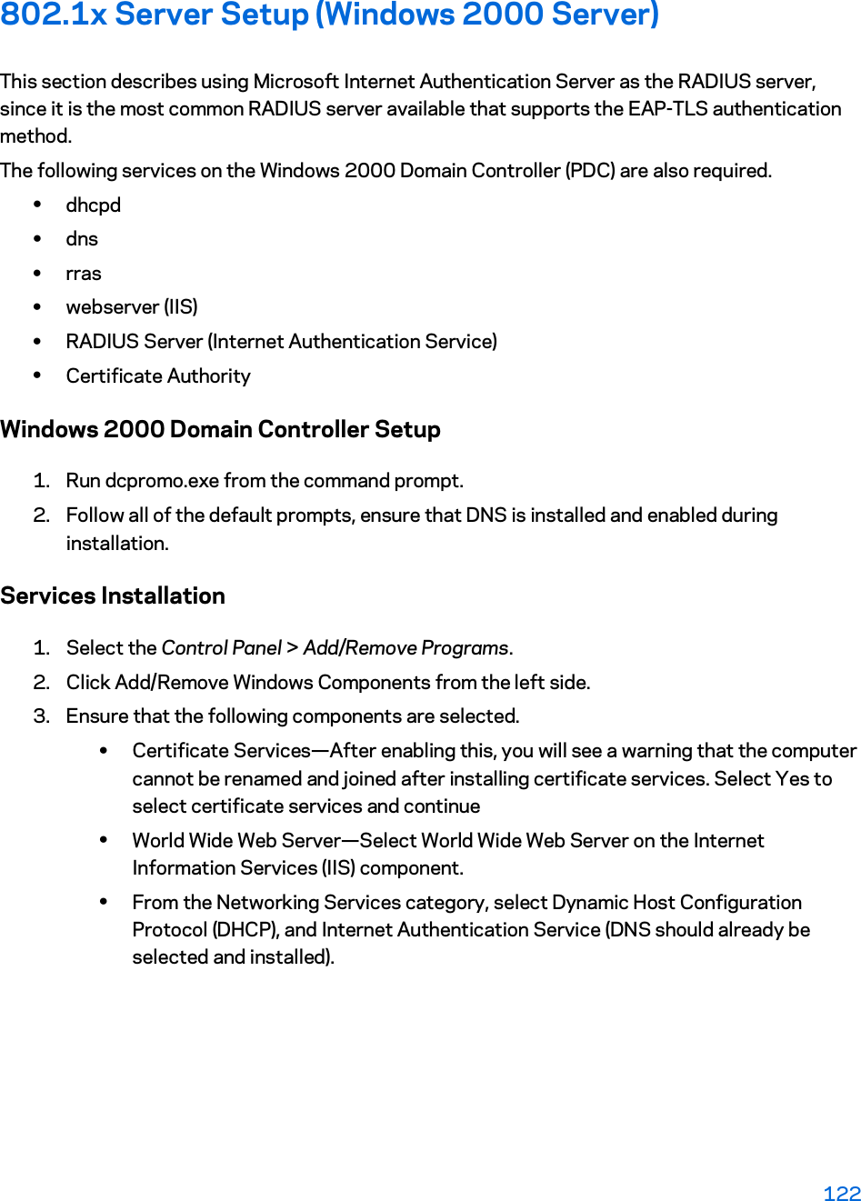 802.1x Server Setup (Windows 2000 Server) This section describes using Microsoft Internet Authentication Server as the RADIUS server, since it is the most common RADIUS server available that supports the EAP-TLS authentication method.  The following services on the Windows 2000 Domain Controller (PDC) are also required. xdhcpd  xdns  xrras xwebserver (IIS)  xRADIUS Server (Internet Authentication Service)  xCertificate Authority Windows 2000 Domain Controller Setup 1. Run dcpromo.exe from the command prompt.  2. Follow all of the default prompts, ensure that DNS is installed and enabled during installation.  Services Installation 1. Select the Control Panel &gt; Add/Remove Programs.  2. Click Add/Remove Windows Components from the left side.  3. Ensure that the following components are selected. xCertificate Services—After enabling this, you will see a warning that the computer cannot be renamed and joined after installing certificate services. Select Yes to select certificate services and continue xWorld Wide Web Server—Select World Wide Web Server on the Internet Information Services (IIS) component. xFrom the Networking Services category, select Dynamic Host Configuration Protocol (DHCP), and Internet Authentication Service (DNS should already be selected and installed). 122 