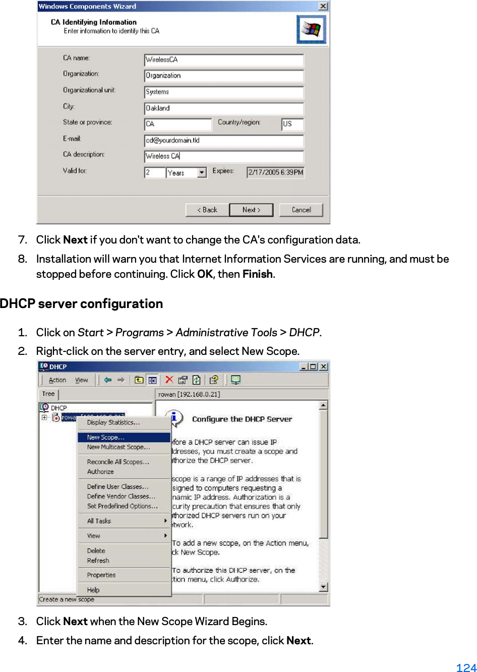 7. Click Next if you don&apos;t want to change the CA&apos;s configuration data.  8. Installation will warn you that Internet Information Services are running, and must be stopped before continuing. Click OK, then Finish.  DHCP server configuration 1. Click on Start &gt; Programs &gt; Administrative Tools &gt; DHCP.2. Right-click on the server entry, and select New Scope. 3. Click Next when the New Scope Wizard Begins.  4. Enter the name and description for the scope, click Next.  124