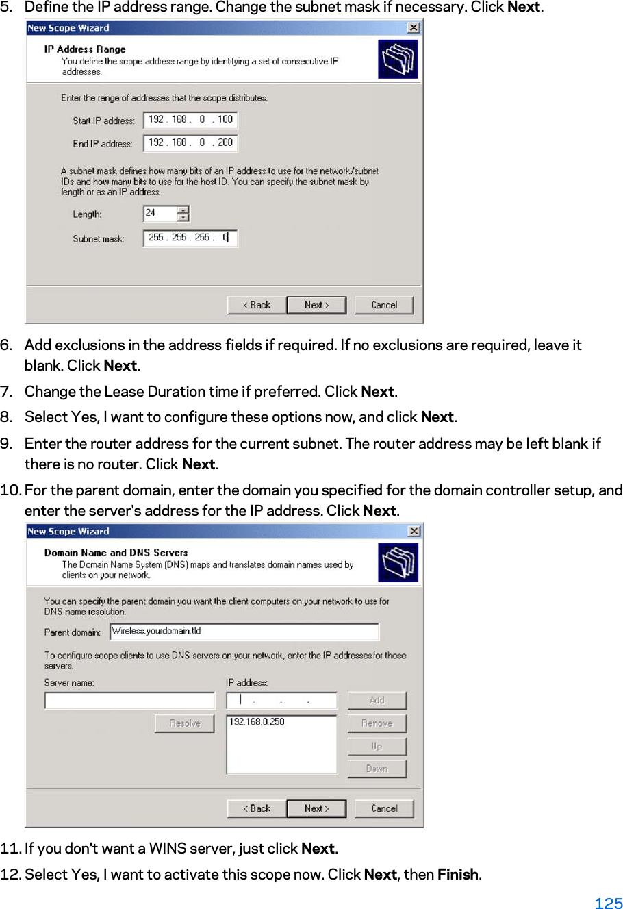 5. Define the IP address range. Change the subnet mask if necessary. Click Next. 6. Add exclusions in the address fields if required. If no exclusions are required, leave it blank. Click Next.  7. Change the Lease Duration time if preferred. Click Next. 8. Select Yes, I want to configure these options now, and click Next.  9. Enter the router address for the current subnet. The router address may be left blank if there is no router. Click Next.  10. For the parent domain, enter the domain you specified for the domain controller setup, and enter the server&apos;s address for the IP address. Click Next. 11. If you don&apos;t want a WINS server, just click Next.  12. Select Yes, I want to activate this scope now. Click Next, then Finish.  125