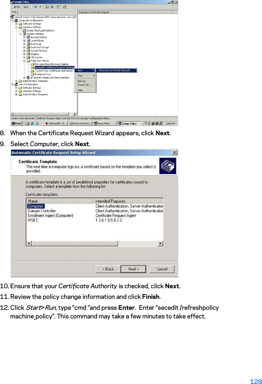 8. When the Certificate Request Wizard appears, click Next.  9. Select Computer, click Next. 10. Ensure that your Certificate Authority is checked, click Next.  11. Review the policy change information and click Finish.  12. Click Start&gt;Run, type “cmd” and press Enter.  Enter “secedit /refreshpolicy machine_policy”. This command may take a few minutes to take effect. 128