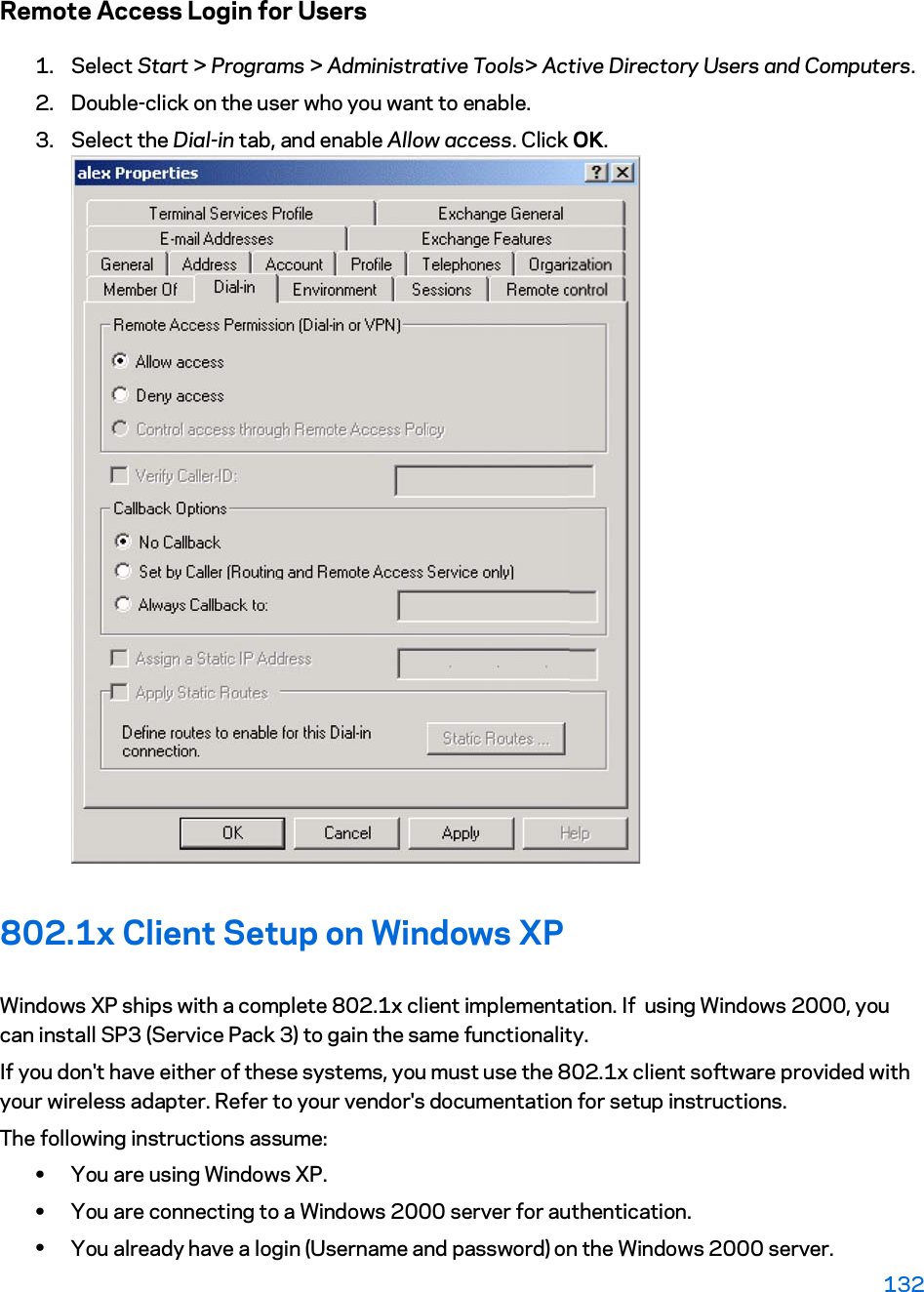Remote Access Login for Users 1. Select Start &gt; Programs &gt; Administrative Tools&gt; Active Directory Users and Computers.  2. Double-click on the user who you want to enable. 3. Select the Dial-in tab, and enable Allow access. Click OK.  802.1x Client Setup on Windows XP Windows XP ships with a complete 802.1x client implementation. If  using Windows 2000, you can install SP3 (Service Pack 3) to gain the same functionality.  If you don&apos;t have either of these systems, you must use the 802.1x client software provided with your wireless adapter. Refer to your vendor&apos;s documentation for setup instructions. The following instructions assume: xYou are using Windows XP. xYou are connecting to a Windows 2000 server for authentication. xYou already have a login (Username and password) on the Windows 2000 server. 132