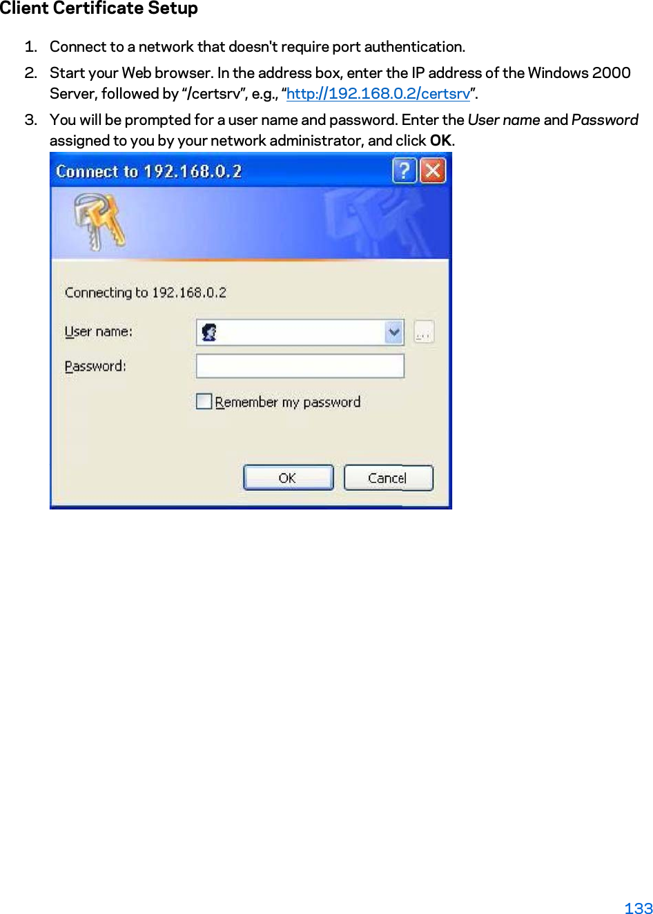 Client Certificate Setup 1. Connect to a network that doesn&apos;t require port authentication.  2. Start your Web browser. In the address box, enter the IP address of the Windows 2000 Server, followed by “/certsrv”, e.g., “http://192.168.0.2/certsrv”. 3. You will be prompted for a user name and password. Enter the User name and Password assigned to you by your network administrator, and click OK.  133