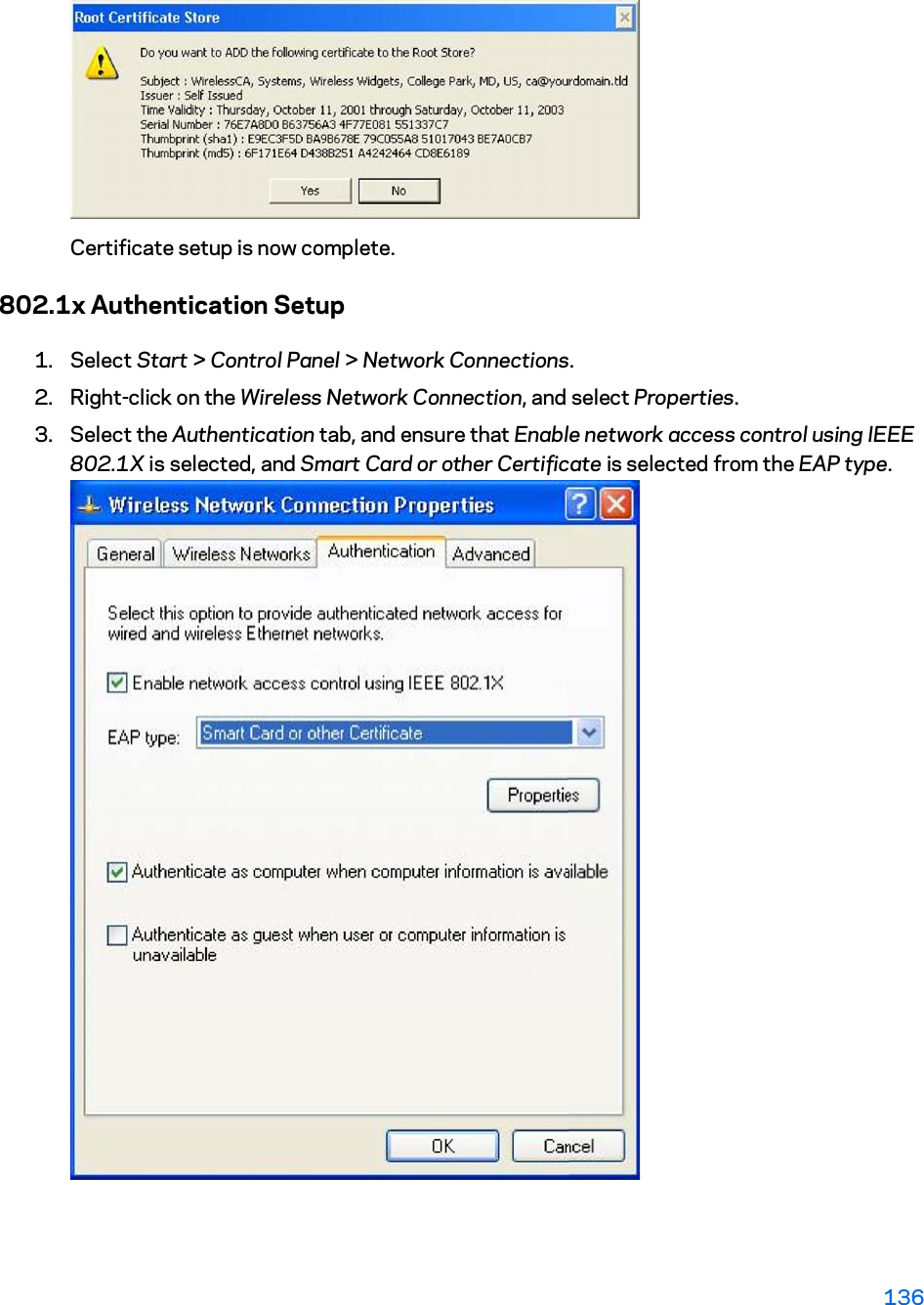 Certificate setup is now complete. 802.1x Authentication Setup 1. Select Start &gt; Control Panel &gt; Network Connections. 2. Right-click on the Wireless Network Connection, and select Properties.  3. Select the Authentication tab, and ensure that Enable network access control using IEEE 802.1X is selected, and Smart Card or other Certificate is selected from the EAP type. 136