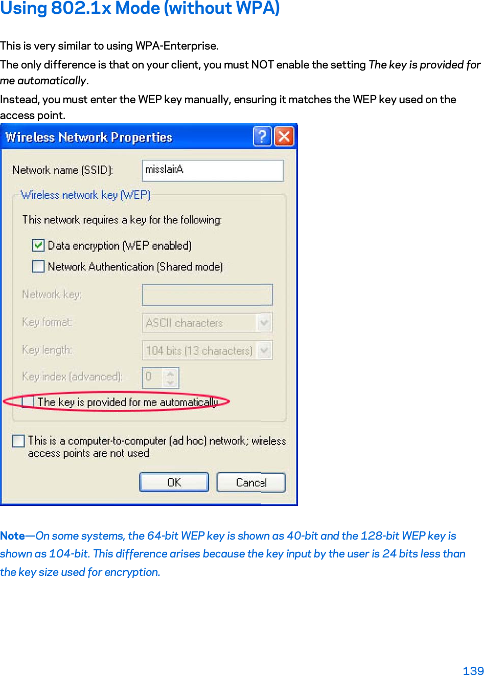 Using 802.1x Mode (without WPA) This is very similar to using WPA-Enterprise. The only difference is that on your client, you must NOT enable the setting The key is provided for me automatically. Instead, you must enter the WEP key manually, ensuring it matches the WEP key used on the access point. Note—On some systems, the 64-bit WEP key is shown as 40-bit and the 128-bit WEP key is shown as 104-bit. This difference arises because the key input by the user is 24 bits less than the key size used for encryption. 139