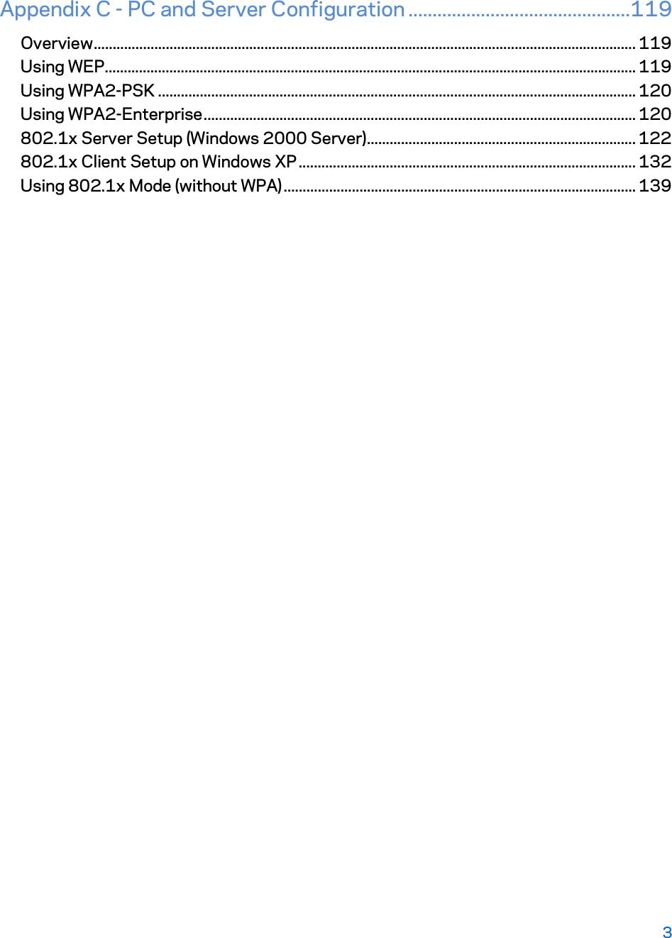 Appendix C - PC and Server Configuration ..............................................119 Overview ............................................................................................................................................... 119 Using WEP ............................................................................................................................................ 119 Using WPA2-PSK .............................................................................................................................. 120 Using WPA2-Enterprise .................................................................................................................. 120 802.1x Server Setup (Windows 2000 Server) ....................................................................... 122 802.1x Client Setup on Windows XP ......................................................................................... 132 Using 802.1x Mode (without WPA) ............................................................................................. 139    3 