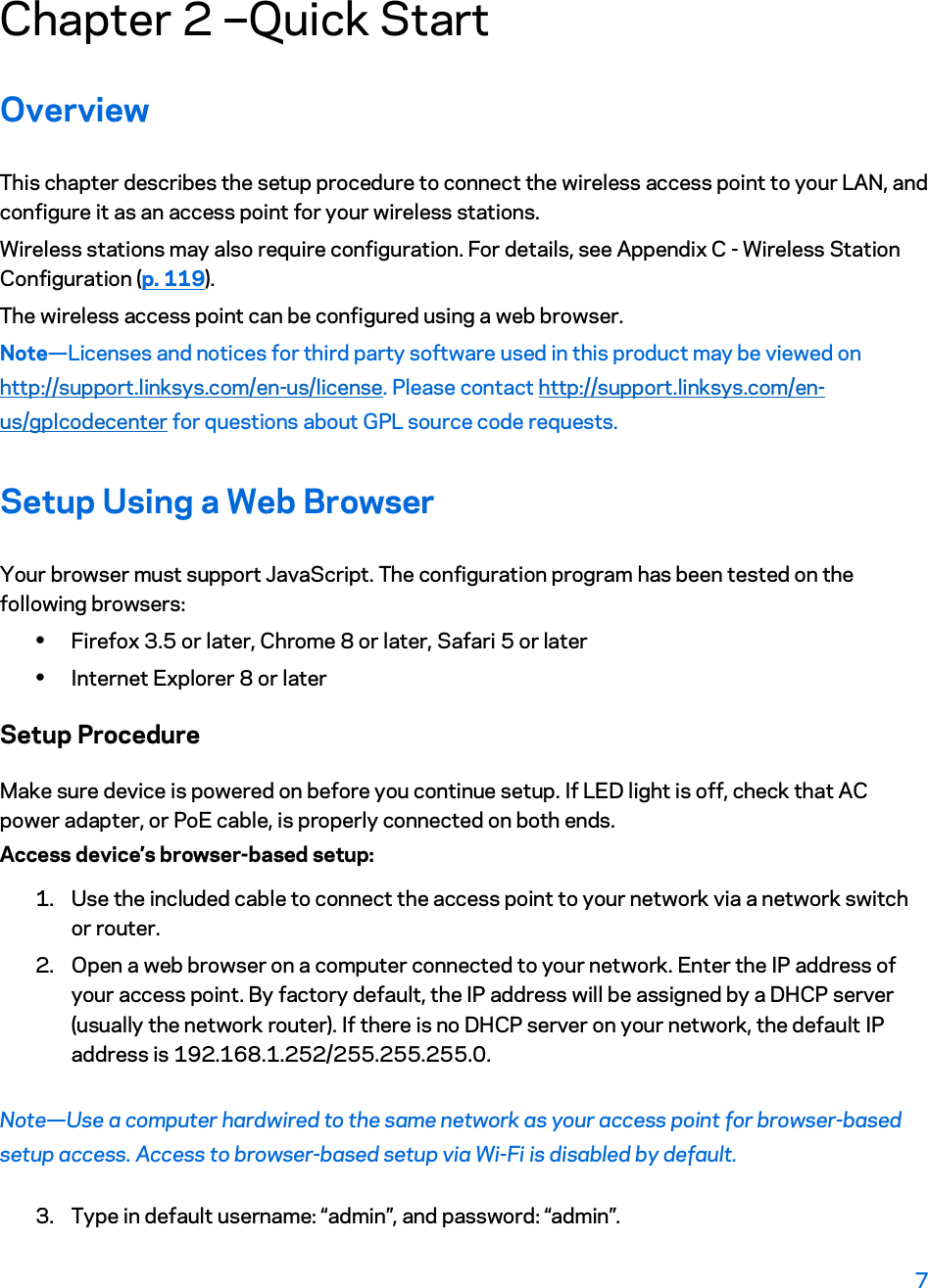 Chapter 2 ---Quick Start Overview This chapter describes the setup procedure to connect the wireless access point to your LAN, and configure it as an access point for your wireless stations. Wireless stations may also require configuration. For details, see Appendix C - Wireless Station Configuration (p. 119).  The wireless access point can be configured using a web browser. Note—Licenses and notices for third party software used in this product may be viewed on http://support.linksys.com/en-us/license. Please contact http://support.linksys.com/en-us/gplcodecenter for questions about GPL source code requests.  Setup Using a Web Browser Your browser must support JavaScript. The configuration program has been tested on the following browsers: xFirefox 3.5 or later, Chrome 8 or later, Safari 5 or later xInternet Explorer 8 or later Setup Procedure Make sure device is powered on before you continue setup. If LED light is off, check that AC power adapter, or PoE cable, is properly connected on both ends.  Access device’s browser-based setup: 1. Use the included cable to connect the access point to your network via a network switch or router. 2. Open a web browser on a computer connected to your network. Enter the IP address of your access point. By factory default, the IP address will be assigned by a DHCP server (usually the network router). If there is no DHCP server on your network, the default IP address is 192.168.1.252/255.255.255.0. Note—Use a computer hardwired to the same network as your access point for browser-based setup access. Access to browser-based setup via Wi-Fi is disabled by default. 3. Type in default username: “admin”, and password: “admin”. 7 