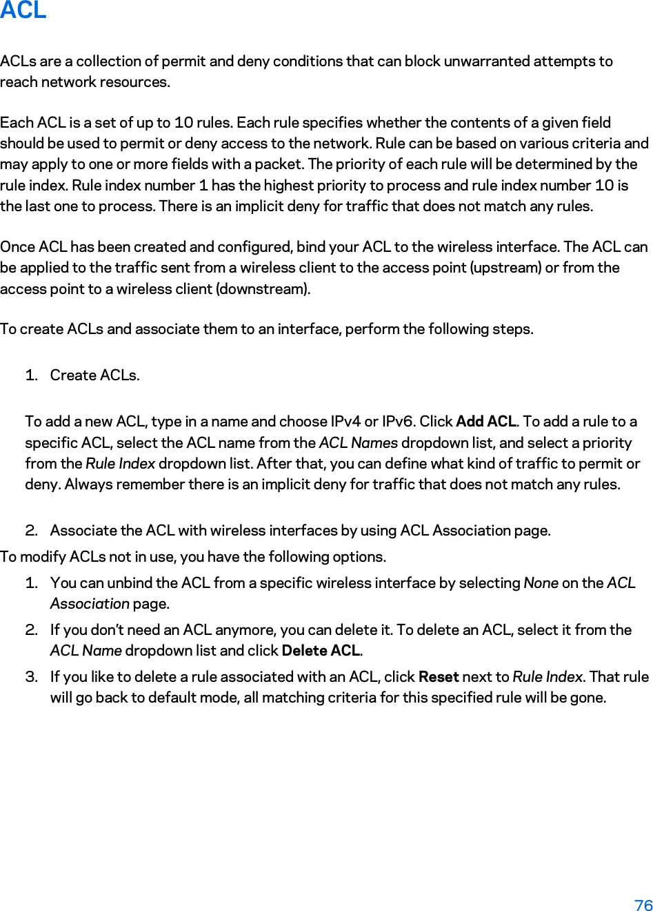 ACL ACLs are a collection of permit and deny conditions that can block unwarranted attempts to reach network resources. Each ACL is a set of up to 10 rules. Each rule specifies whether the contents of a given field should be used to permit or deny access to the network. Rule can be based on various criteria and may apply to one or more fields with a packet. The priority of each rule will be determined by the rule index. Rule index number 1 has the highest priority to process and rule index number 10 is the last one to process. There is an implicit deny for traffic that does not match any rules. Once ACL has been created and configured, bind your ACL to the wireless interface. The ACL can be applied to the traffic sent from a wireless client to the access point (upstream) or from the access point to a wireless client (downstream).  To create ACLs and associate them to an interface, perform the following steps.  1. Create ACLs. To add a new ACL, type in a name and choose IPv4 or IPv6. Click Add ACL. To add a rule to a specific ACL, select the ACL name from the ACL Names dropdown list, and select a priority from the Rule Index dropdown list. After that, you can define what kind of traffic to permit or deny. Always remember there is an implicit deny for traffic that does not match any rules. 2. Associate the ACL with wireless interfaces by using ACL Association page.  To modify ACLs not in use, you have the following options.  1. You can unbind the ACL from a specific wireless interface by selecting None on the ACL Association page.  2. If you don’t need an ACL anymore, you can delete it. To delete an ACL, select it from the ACL Name dropdown list and click Delete ACL.  3. If you like to delete a rule associated with an ACL, click Reset next to Rule Index. That rule will go back to default mode, all matching criteria for this specified rule will be gone.  76 