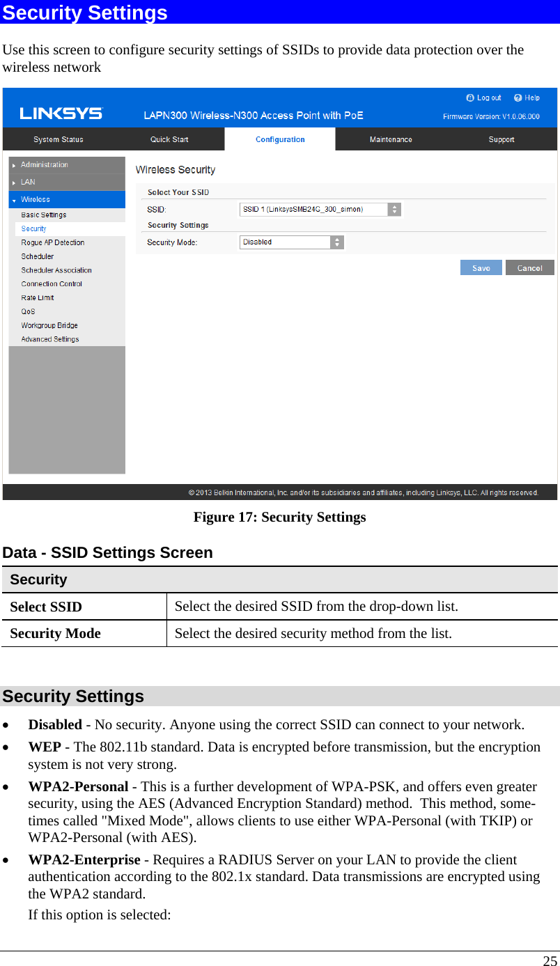  25 Security Settings Use this screen to configure security settings of SSIDs to provide data protection over the wireless network  Figure 17: Security Settings  Data - SSID Settings Screen  Security Select SSID  Select the desired SSID from the drop-down list. Security Mode  Select the desired security method from the list.  Security Settings • Disabled - No security. Anyone using the correct SSID can connect to your network.  • WEP - The 802.11b standard. Data is encrypted before transmission, but the encryption system is not very strong.  • WPA2-Personal - This is a further development of WPA-PSK, and offers even greater security, using the AES (Advanced Encryption Standard) method.  This method, some-times called &quot;Mixed Mode&quot;, allows clients to use either WPA-Personal (with TKIP) or WPA2-Personal (with AES). • WPA2-Enterprise - Requires a RADIUS Server on your LAN to provide the client authentication according to the 802.1x standard. Data transmissions are encrypted using the WPA2 standard.   If this option is selected:  