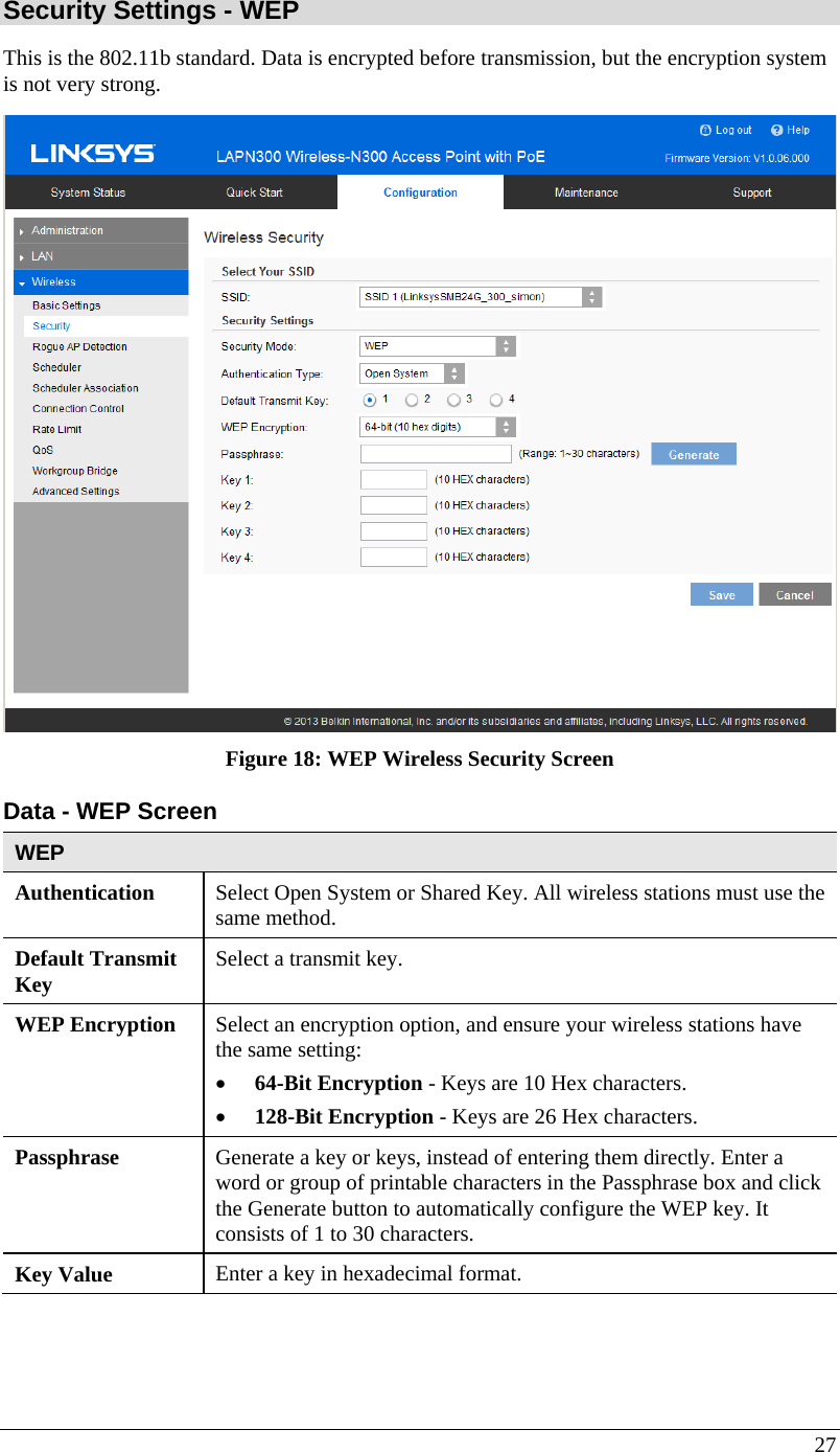  27 Security Settings - WEP This is the 802.11b standard. Data is encrypted before transmission, but the encryption system is not very strong.  Figure 18: WEP Wireless Security Screen Data - WEP Screen  WEP Authentication   Select Open System or Shared Key. All wireless stations must use the same method. Default Transmit Key  Select a transmit key. WEP Encryption  Select an encryption option, and ensure your wireless stations have the same setting: • 64-Bit Encryption - Keys are 10 Hex characters. • 128-Bit Encryption - Keys are 26 Hex characters. Passphrase  Generate a key or keys, instead of entering them directly. Enter a word or group of printable characters in the Passphrase box and click the Generate button to automatically configure the WEP key. It consists of 1 to 30 characters. Key Value  Enter a key in hexadecimal format.  