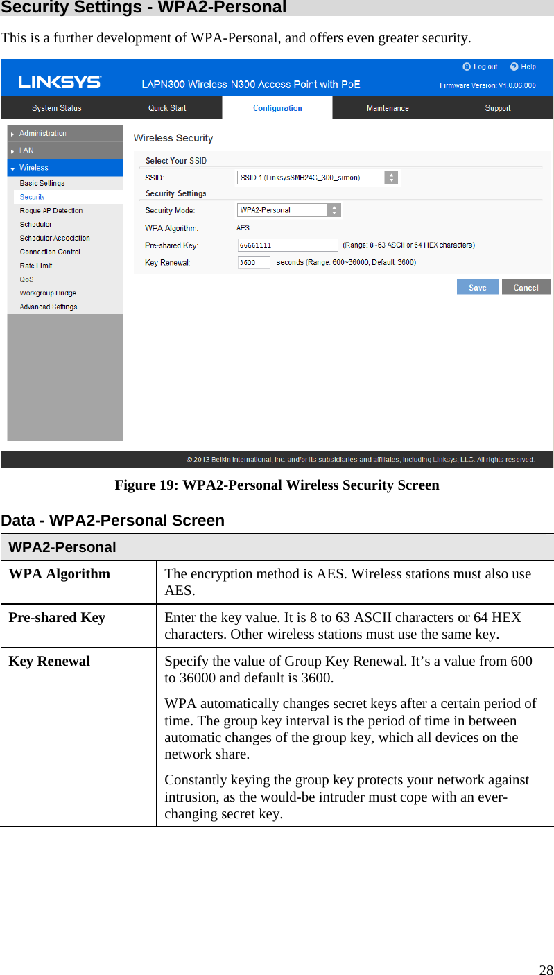  28 Security Settings - WPA2-Personal This is a further development of WPA-Personal, and offers even greater security.  Figure 19: WPA2-Personal Wireless Security Screen Data - WPA2-Personal Screen  WPA2-Personal WPA Algorithm  The encryption method is AES. Wireless stations must also use AES. Pre-shared Key  Enter the key value. It is 8 to 63 ASCII characters or 64 HEX characters. Other wireless stations must use the same key. Key Renewal  Specify the value of Group Key Renewal. It’s a value from 600 to 36000 and default is 3600. WPA automatically changes secret keys after a certain period of time. The group key interval is the period of time in between automatic changes of the group key, which all devices on the network share.  Constantly keying the group key protects your network against intrusion, as the would-be intruder must cope with an ever-changing secret key. 