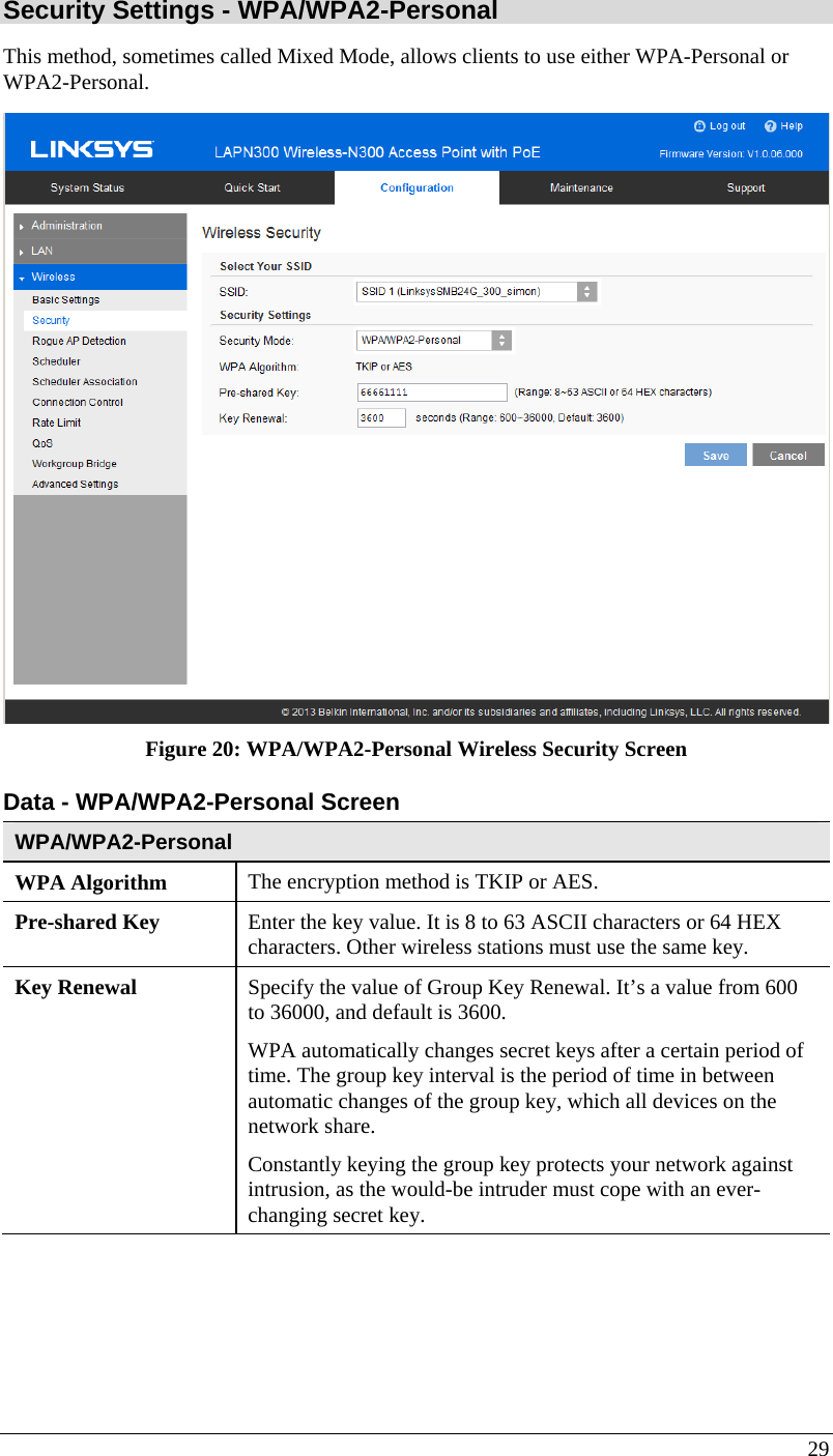  29 Security Settings - WPA/WPA2-Personal  This method, sometimes called Mixed Mode, allows clients to use either WPA-Personal or WPA2-Personal.  Figure 20: WPA/WPA2-Personal Wireless Security Screen Data - WPA/WPA2-Personal Screen  WPA/WPA2-Personal  WPA Algorithm  The encryption method is TKIP or AES. Pre-shared Key  Enter the key value. It is 8 to 63 ASCII characters or 64 HEX characters. Other wireless stations must use the same key. Key Renewal  Specify the value of Group Key Renewal. It’s a value from 600 to 36000, and default is 3600. WPA automatically changes secret keys after a certain period of time. The group key interval is the period of time in between automatic changes of the group key, which all devices on the network share.  Constantly keying the group key protects your network against intrusion, as the would-be intruder must cope with an ever-changing secret key. 