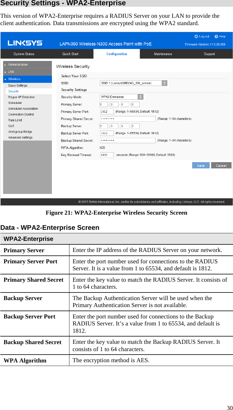  30 Security Settings - WPA2-Enterprise This version of WPA2-Enterprise requires a RADIUS Server on your LAN to provide the client authentication. Data transmissions are encrypted using the WPA2 standard.  Figure 21: WPA2-Enterprise Wireless Security Screen Data - WPA2-Enterprise Screen  WPA2-Enterprise Primary Server  Enter the IP address of the RADIUS Server on your network. Primary Server Port  Enter the port number used for connections to the RADIUS Server. It is a value from 1 to 65534, and default is 1812. Primary Shared Secret  Enter the key value to match the RADIUS Server. It consists of 1 to 64 characters. Backup Server  The Backup Authentication Server will be used when the Primary Authentication Server is not available. Backup Server Port   Enter the port number used for connections to the Backup RADIUS Server. It’s a value from 1 to 65534, and default is 1812. Backup Shared Secret  Enter the key value to match the Backup RADIUS Server. It consists of 1 to 64 characters. WPA Algorithm  The encryption method is AES. 
