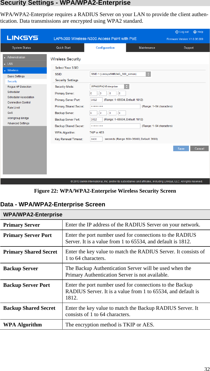  32 Security Settings - WPA/WPA2-Enterprise  WPA/WPA2-Enterprise requires a RADIUS Server on your LAN to provide the client authen-tication. Data transmissions are encrypted using WPA2 standard.  Figure 22: WPA/WPA2-Enterprise Wireless Security Screen Data - WPA/WPA2-Enterprise Screen  WPA/WPA2-Enterprise  Primary Server  Enter the IP address of the RADIUS Server on your network. Primary Server Port  Enter the port number used for connections to the RADIUS Server. It is a value from 1 to 65534, and default is 1812. Primary Shared Secret  Enter the key value to match the RADIUS Server. It consists of 1 to 64 characters. Backup Server  The Backup Authentication Server will be used when the Primary Authentication Server is not available. Backup Server Port   Enter the port number used for connections to the Backup RADIUS Server. It is a value from 1 to 65534, and default is 1812. Backup Shared Secret  Enter the key value to match the Backup RADIUS Server. It consists of 1 to 64 characters. WPA Algorithm  The encryption method is TKIP or AES. 