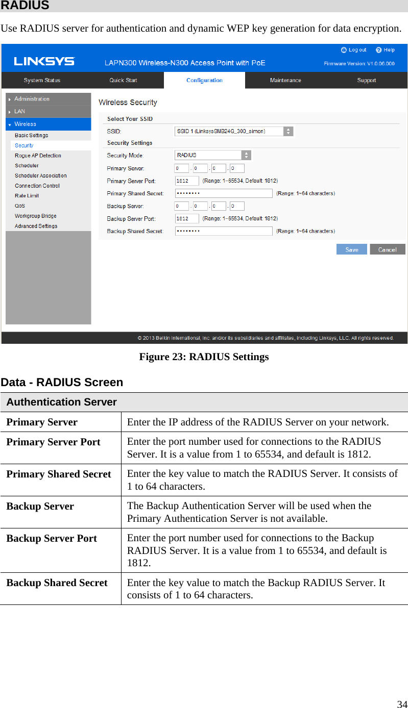  34 RADIUS Use RADIUS server for authentication and dynamic WEP key generation for data encryption.  Figure 23: RADIUS Settings  Data - RADIUS Screen  Authentication Server Primary Server  Enter the IP address of the RADIUS Server on your network. Primary Server Port  Enter the port number used for connections to the RADIUS Server. It is a value from 1 to 65534, and default is 1812. Primary Shared Secret  Enter the key value to match the RADIUS Server. It consists of 1 to 64 characters. Backup Server  The Backup Authentication Server will be used when the Primary Authentication Server is not available. Backup Server Port   Enter the port number used for connections to the Backup RADIUS Server. It is a value from 1 to 65534, and default is 1812. Backup Shared Secret  Enter the key value to match the Backup RADIUS Server. It consists of 1 to 64 characters.  