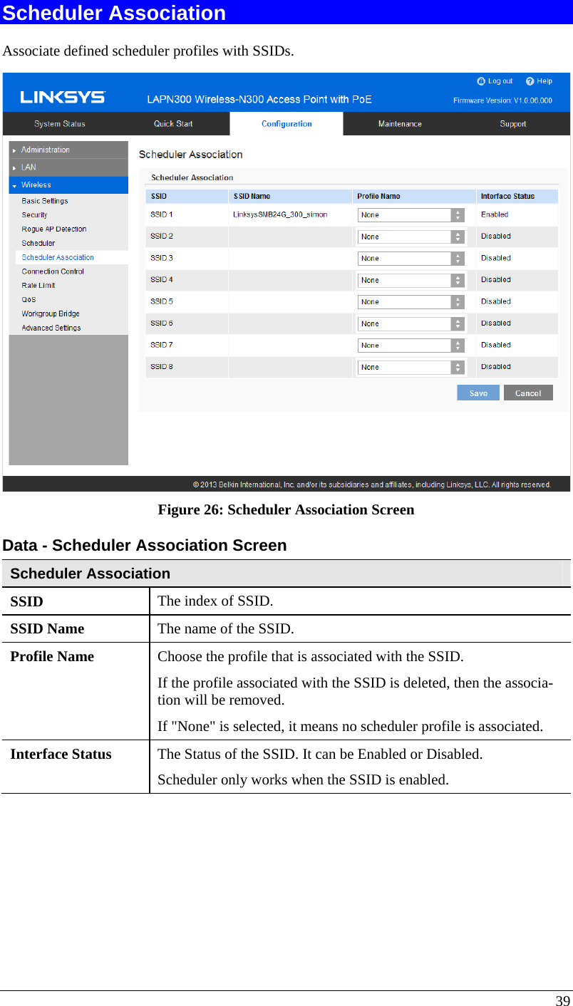  39 Scheduler Association Associate defined scheduler profiles with SSIDs.  Figure 26: Scheduler Association Screen Data - Scheduler Association Screen Scheduler Association SSID  The index of SSID. SSID Name  The name of the SSID. Profile Name  Choose the profile that is associated with the SSID.  If the profile associated with the SSID is deleted, then the associa-tion will be removed.  If &quot;None&quot; is selected, it means no scheduler profile is associated. Interface Status  The Status of the SSID. It can be Enabled or Disabled. Scheduler only works when the SSID is enabled.  