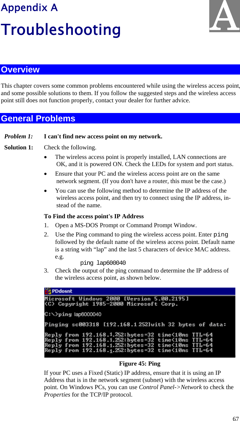  67 Appendix A Troubleshooting  Overview This chapter covers some common problems encountered while using the wireless access point, and some possible solutions to them. If you follow the suggested steps and the wireless access point still does not function properly, contact your dealer for further advice. General Problems Problem 1:  I can&apos;t find new access point on my network. Solution 1:  Check the following. • The wireless access point is properly installed, LAN connections are OK, and it is powered ON. Check the LEDs for system and port status. • Ensure that your PC and the wireless access point are on the same network segment. (If you don&apos;t have a router, this must be the case.)  • You can use the following method to determine the IP address of the wireless access point, and then try to connect using the IP address, in-stead of the name. To Find the access point&apos;s IP Address 1. Open a MS-DOS Prompt or Command Prompt Window. 2. Use the Ping command to ping the wireless access point. Enter ping followed by the default name of the wireless access point. Default name is a string with “lap” and the last 5 characters of device MAC address.  e.g.     ping lap600040 3. Check the output of the ping command to determine the IP address of the wireless access point, as shown below.  Figure 45: Ping If your PC uses a Fixed (Static) IP address, ensure that it is using an IP Address that is in the network segment (subnet) with the wireless access point. On Windows PCs, you can use Control Panel-&gt;Network to check the Properties for the TCP/IP protocol. A