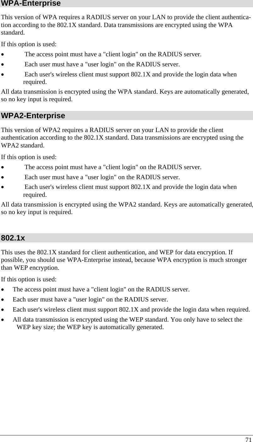  71 WPA-Enterprise This version of WPA requires a RADIUS server on your LAN to provide the client authentica-tion according to the 802.1X standard. Data transmissions are encrypted using the WPA standard.  If this option is used:  • The access point must have a &quot;client login&quot; on the RADIUS server.  • Each user must have a &quot;user login&quot; on the RADIUS server.  • Each user&apos;s wireless client must support 802.1X and provide the login data when required.  All data transmission is encrypted using the WPA standard. Keys are automatically generated, so no key input is required. WPA2-Enterprise This version of WPA2 requires a RADIUS server on your LAN to provide the client  authentication according to the 802.1X standard. Data transmissions are encrypted using the WPA2 standard.  If this option is used:  • The access point must have a &quot;client login&quot; on the RADIUS server.  • Each user must have a &quot;user login&quot; on the RADIUS server.  • Each user&apos;s wireless client must support 802.1X and provide the login data when required.  All data transmission is encrypted using the WPA2 standard. Keys are automatically generated, so no key input is required.  802.1x This uses the 802.1X standard for client authentication, and WEP for data encryption. If possible, you should use WPA-Enterprise instead, because WPA encryption is much stronger than WEP encryption.  If this option is used:  • The access point must have a &quot;client login&quot; on the RADIUS server.  • Each user must have a &quot;user login&quot; on the RADIUS server.  • Each user&apos;s wireless client must support 802.1X and provide the login data when required.  • All data transmission is encrypted using the WEP standard. You only have to select the WEP key size; the WEP key is automatically generated.   