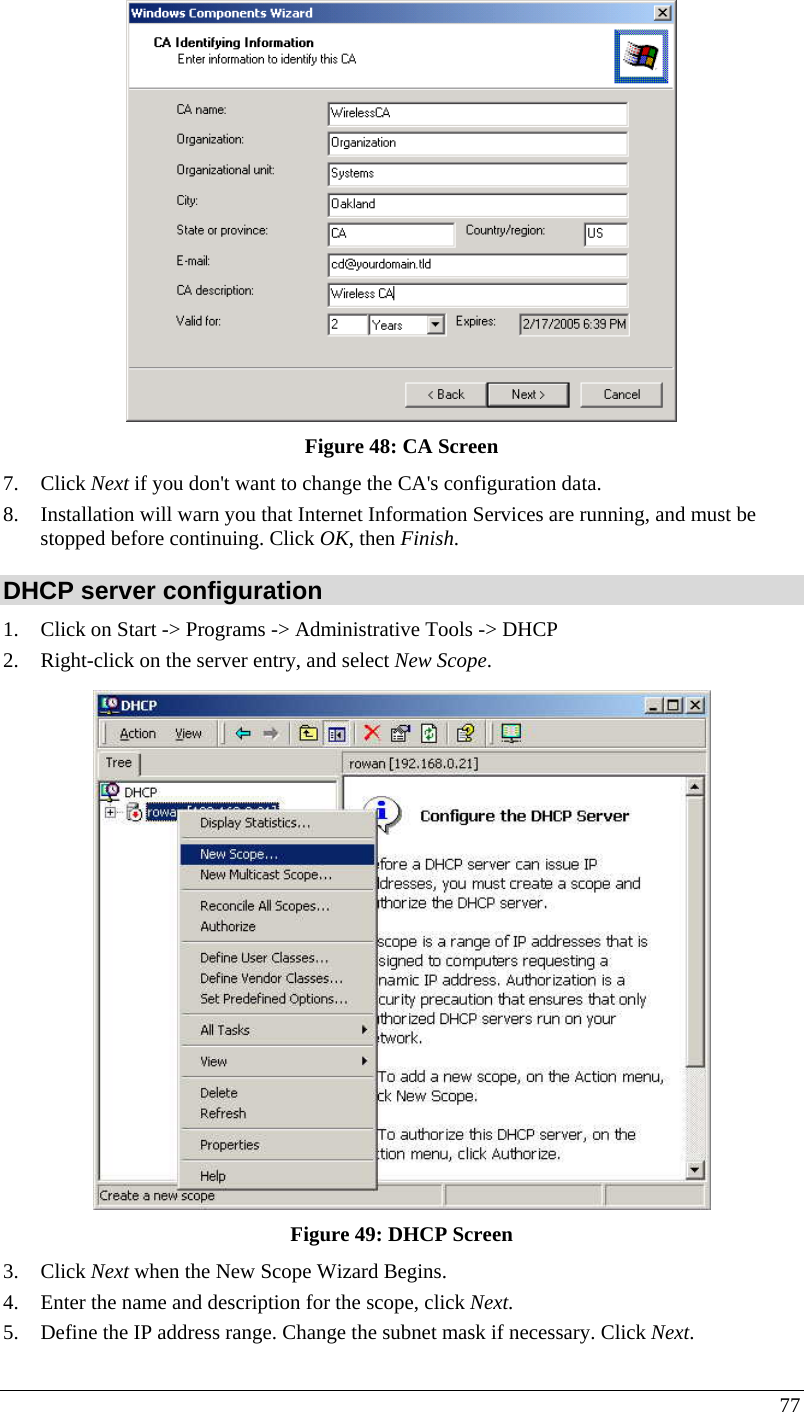  77  Figure 48: CA Screen 7. Click Next if you don&apos;t want to change the CA&apos;s configuration data.  8. Installation will warn you that Internet Information Services are running, and must be stopped before continuing. Click OK, then Finish.  DHCP server configuration 1. Click on Start -&gt; Programs -&gt; Administrative Tools -&gt; DHCP  2. Right-click on the server entry, and select New Scope.   Figure 49: DHCP Screen 3. Click Next when the New Scope Wizard Begins.  4. Enter the name and description for the scope, click Next.  5. Define the IP address range. Change the subnet mask if necessary. Click Next.  