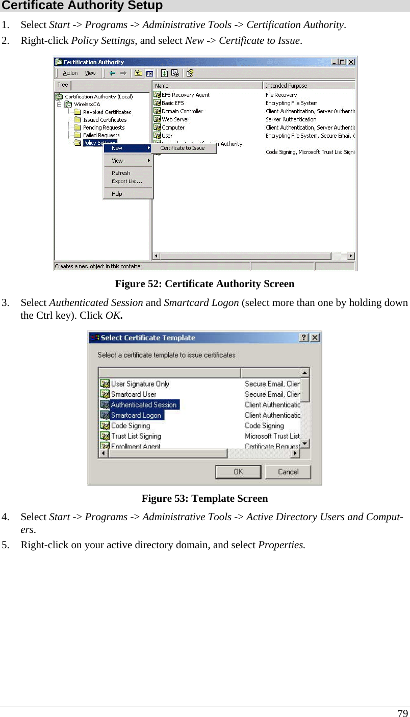  79 Certificate Authority Setup 1. Select Start -&gt; Programs -&gt; Administrative Tools -&gt; Certification Authority.  2. Right-click Policy Settings, and select New -&gt; Certificate to Issue.   Figure 52: Certificate Authority Screen 3. Select Authenticated Session and Smartcard Logon (select more than one by holding down the Ctrl key). Click OK.  Figure 53: Template Screen 4. Select Start -&gt; Programs -&gt; Administrative Tools -&gt; Active Directory Users and Comput-ers. 5. Right-click on your active directory domain, and select Properties.  