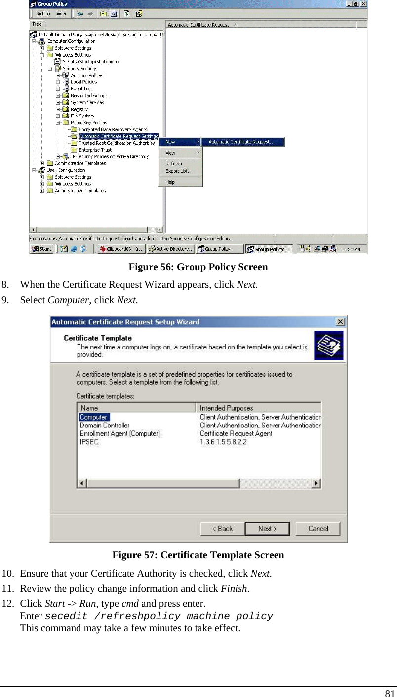  81  Figure 56: Group Policy Screen 8. When the Certificate Request Wizard appears, click Next.  9. Select Computer, click Next.  Figure 57: Certificate Template Screen 10. Ensure that your Certificate Authority is checked, click Next.  11. Review the policy change information and click Finish.  12. Click Start -&gt; Run, type cmd and press enter.  Enter secedit /refreshpolicy machine_policy This command may take a few minutes to take effect.  