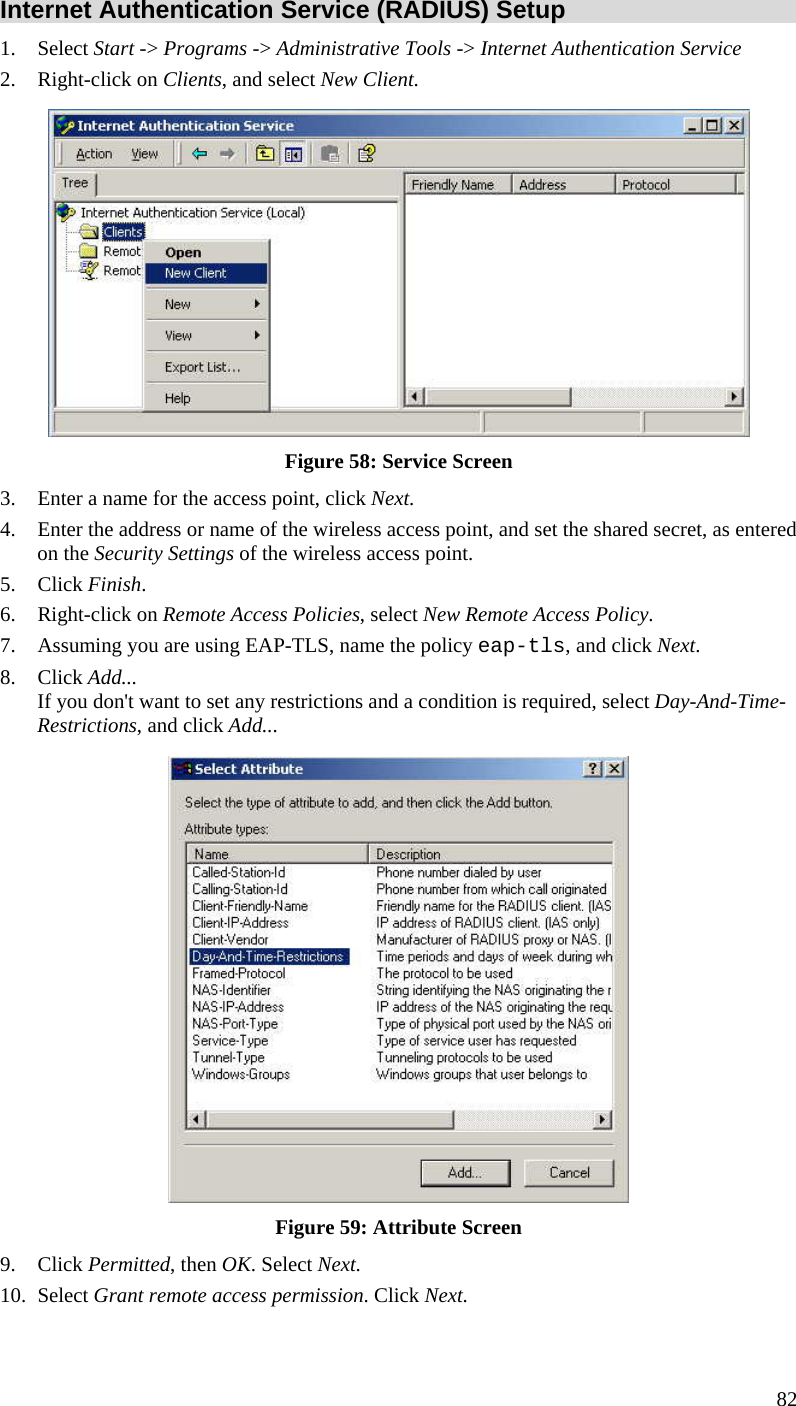  82 Internet Authentication Service (RADIUS) Setup 1. Select Start -&gt; Programs -&gt; Administrative Tools -&gt; Internet Authentication Service  2. Right-click on Clients, and select New Client.   Figure 58: Service Screen 3. Enter a name for the access point, click Next.  4. Enter the address or name of the wireless access point, and set the shared secret, as entered on the Security Settings of the wireless access point.  5. Click Finish.  6. Right-click on Remote Access Policies, select New Remote Access Policy.  7. Assuming you are using EAP-TLS, name the policy eap-tls, and click Next.  8. Click Add...  If you don&apos;t want to set any restrictions and a condition is required, select Day-And-Time-Restrictions, and click Add...   Figure 59: Attribute Screen 9. Click Permitted, then OK. Select Next.  10. Select Grant remote access permission. Click Next. 