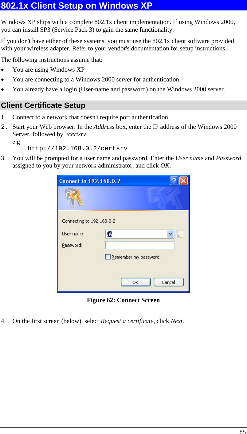  85 802.1x Client Setup on Windows XP  Windows XP ships with a complete 802.1x client implementation. If using Windows 2000, you can install SP3 (Service Pack 3) to gain the same functionality.  If you don&apos;t have either of these systems, you must use the 802.1x client software provided with your wireless adapter. Refer to your vendor&apos;s documentation for setup instructions. The following instructions assume that: • You are using Windows XP • You are connecting to a Windows 2000 server for authentication. • You already have a login (User-name and password) on the Windows 2000 server. Client Certificate Setup 1. Connect to a network that doesn&apos;t require port authentication.  2. Start your Web browser. In the Address box, enter the IP address of the Windows 2000 Server, followed by  /certsrv e.g     http://192.168.0.2/certsrv 3. You will be prompted for a user name and password. Enter the User name and Password assigned to you by your network administrator, and click OK.   Figure 62: Connect Screen  4. On the first screen (below), select Request a certificate, click Next. 
