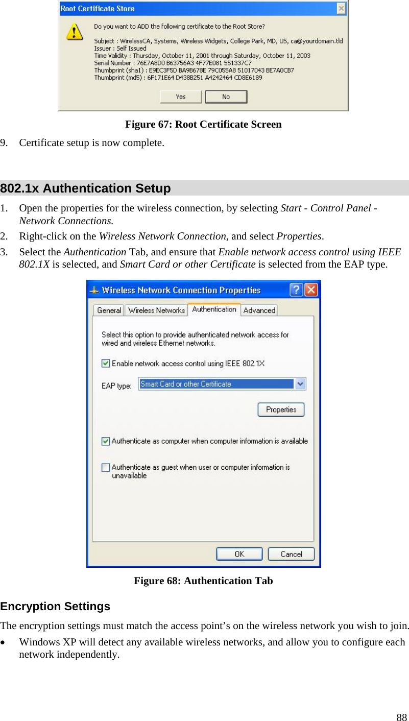  88  Figure 67: Root Certificate Screen 9. Certificate setup is now complete.  802.1x Authentication Setup 1. Open the properties for the wireless connection, by selecting Start - Control Panel - Network Connections. 2. Right-click on the Wireless Network Connection, and select Properties.  3. Select the Authentication Tab, and ensure that Enable network access control using IEEE 802.1X is selected, and Smart Card or other Certificate is selected from the EAP type.   Figure 68: Authentication Tab Encryption Settings The encryption settings must match the access point’s on the wireless network you wish to join. • Windows XP will detect any available wireless networks, and allow you to configure each network independently. 