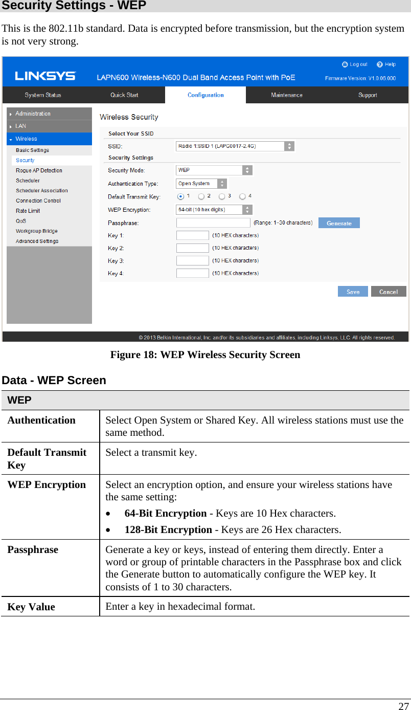  27 Security Settings - WEP This is the 802.11b standard. Data is encrypted before transmission, but the encryption system is not very strong.  Figure 18: WEP Wireless Security Screen Data - WEP Screen  WEP Authentication   Select Open System or Shared Key. All wireless stations must use the same method. Default Transmit Key  Select a transmit key. WEP Encryption  Select an encryption option, and ensure your wireless stations have the same setting: • 64-Bit Encryption - Keys are 10 Hex characters. • 128-Bit Encryption - Keys are 26 Hex characters. Passphrase  Generate a key or keys, instead of entering them directly. Enter a word or group of printable characters in the Passphrase box and click the Generate button to automatically configure the WEP key. It consists of 1 to 30 characters. Key Value  Enter a key in hexadecimal format.  