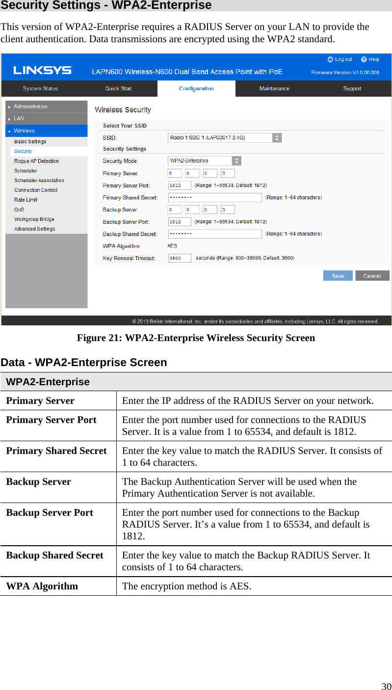  30 Security Settings - WPA2-Enterprise This version of WPA2-Enterprise requires a RADIUS Server on your LAN to provide the client authentication. Data transmissions are encrypted using the WPA2 standard.  Figure 21: WPA2-Enterprise Wireless Security Screen Data - WPA2-Enterprise Screen  WPA2-Enterprise Primary Server  Enter the IP address of the RADIUS Server on your network. Primary Server Port  Enter the port number used for connections to the RADIUS Server. It is a value from 1 to 65534, and default is 1812. Primary Shared Secret  Enter the key value to match the RADIUS Server. It consists of 1 to 64 characters. Backup Server  The Backup Authentication Server will be used when the Primary Authentication Server is not available. Backup Server Port   Enter the port number used for connections to the Backup RADIUS Server. It’s a value from 1 to 65534, and default is 1812. Backup Shared Secret  Enter the key value to match the Backup RADIUS Server. It consists of 1 to 64 characters. WPA Algorithm  The encryption method is AES. 