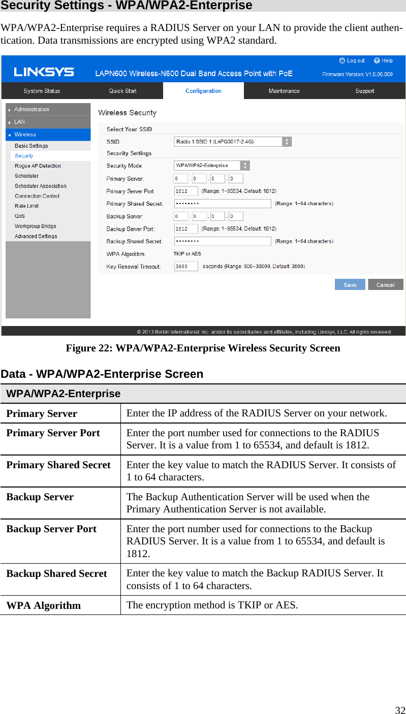  32 Security Settings - WPA/WPA2-Enterprise  WPA/WPA2-Enterprise requires a RADIUS Server on your LAN to provide the client authen-tication. Data transmissions are encrypted using WPA2 standard.  Figure 22: WPA/WPA2-Enterprise Wireless Security Screen Data - WPA/WPA2-Enterprise Screen  WPA/WPA2-Enterprise  Primary Server  Enter the IP address of the RADIUS Server on your network. Primary Server Port  Enter the port number used for connections to the RADIUS Server. It is a value from 1 to 65534, and default is 1812. Primary Shared Secret  Enter the key value to match the RADIUS Server. It consists of 1 to 64 characters. Backup Server  The Backup Authentication Server will be used when the Primary Authentication Server is not available. Backup Server Port   Enter the port number used for connections to the Backup RADIUS Server. It is a value from 1 to 65534, and default is 1812. Backup Shared Secret  Enter the key value to match the Backup RADIUS Server. It consists of 1 to 64 characters. WPA Algorithm  The encryption method is TKIP or AES. 